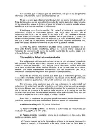 Son aquellos que se otorgan por los particulares, sin que en su otorgamiento
intervenga un funcionario público con el carácter de tal.
No es necesario que estos instrumentos cumplan con alguna formalidad, salvo la
firma de las partes, que es generalmente exigida. Se estima que deben estar firmados
por los otorgantes, porque la firma es el signo por el cual una persona aprueba y hace
suyo lo que se encuentra escrito en el instrumento.
Esta idea se ve confirmada en el Art. 1701 inciso 2, al hablar de la conversión del
instrumento público en instrumento privado, que exige como requisito que el
instrumento esté firmado por las partes. Por su parte, el Art. 1702 reconoce el valor de
escritura pública al instrumento privado, respecto de los que aparecen o se reputan
haberlo suscrito (firmado), si se llenan los requisitos que indica. Finalmente, el Art. 1703
dice que la fecha de un instrumento privado no se cuenta respecto de terceros sino,
entre otros casos, desde el fallecimiento de uno de los que lo han firmado.
Además, hay ciertos instrumentos privados en los cuales la autorización de la
firma ante Notario reviste importancia, porque les confiere mérito ejecutivo sin
necesidad de reconocimiento previo; así sucede con la letra de cambio, pagaré a la
orden y el cheque (Art. 434 Nº 4 CPC).
Valor probatorio de los instrumentos privados
Por regla general, el instrumento privado carece de valor probatorio respecto de
toda persona. Pero si es reconocido o mandado a tener por reconocido adquiere valor
probatorio entre las partes (Art. 1702). Al igual que el instrumento público, reconocido
hace plena fe entre las partes, incluso en cuanto a las declaraciones enunciativas,
siempre que estén directamente relacionadas con las dispositivas (Art. 1706,
relacionado con el efecto obligatorio, más que con su valor probatorio).
Respecto de terceros, hay autores que dicen que el instrumento privado, aun
reconocido o mandado a tener por reconocido, no produce prueba frente a terceros.
Para ello se basan en que los Arts. 1702 y 1706 se refieren sólo a las partes.
Sin embargo, otros sostienen que una vez establecida la autenticidad del
instrumento (A. Vodanovic), su valor probatorio es el mismo entre las partes y respecto
de terceros. Llega a esta conclusión aplicando el principio del onus probandi, que dice
que lo normal se presume y lo anormal debe probarse, y lo normal es que las
declaraciones hayan sido formuladas por las partes y que sean sinceras. Todo esto, sin
perjuicio de que los terceros puedan aducir la prueba contraria.
Pues bien, lo importante es que para que el instrumento privado tenga eficacia
probatoria, tiene que haber sido reconocido o mandado a tener por reconocido.
El reconocimiento puede ser judicial o voluntario.
1) Reconocimiento judicial: se declara la autenticidad del instrumento por
resolución del juez (Art. 346 Nº 4 CPC).
2) Reconocimiento voluntario: emana de la declaración de las partes. Este
puede ser expreso o tácito:
a) Expreso, cuando así lo ha declarado en el juicio la persona a cuyo nombre
aparece otorgado el instrumento, o la parte contra quien se hace valer; o
98
 