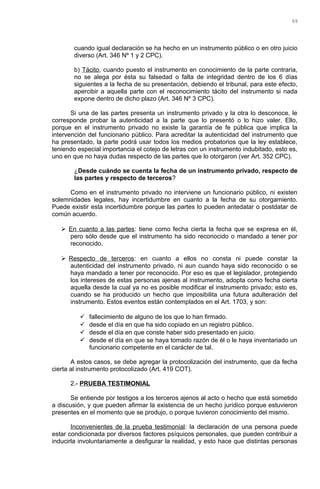cuando igual declaración se ha hecho en un instrumento público o en otro juicio
diverso (Art. 346 Nº 1 y 2 CPC).
b) Tácito, cuando puesto el instrumento en conocimiento de la parte contraria,
no se alega por ésta su falsedad o falta de integridad dentro de los 6 días
siguientes a la fecha de su presentación, debiendo el tribunal, para este efecto,
apercibir a aquella parte con el reconocimiento tácito del instrumento si nada
expone dentro de dicho plazo (Art. 346 Nº 3 CPC).
Si una de las partes presenta un instrumento privado y la otra lo desconoce, le
corresponde probar la autenticidad a la parte que lo presentó o lo hizo valer. Ello,
porque en el instrumento privado no existe la garantía de fe pública que implica la
intervención del funcionario público. Para acreditar la autenticidad del instrumento que
ha presentado, la parte podrá usar todos los medios probatorios que la ley establece,
teniendo especial importancia el cotejo de letras con un instrumento indubitado, esto es,
uno en que no haya dudas respecto de las partes que lo otorgaron (ver Art. 352 CPC).
¿Desde cuándo se cuenta la fecha de un instrumento privado, respecto de
las partes y respecto de terceros?
Como en el instrumento privado no interviene un funcionario público, ni existen
solemnidades legales, hay incertidumbre en cuanto a la fecha de su otorgamiento.
Puede existir esta incertidumbre porque las partes lo pueden antedatar o postdatar de
común acuerdo.
 En cuanto a las partes: tiene como fecha cierta la fecha que se expresa en él,
pero sólo desde que el instrumento ha sido reconocido o mandado a tener por
reconocido.
 Respecto de terceros: en cuanto a ellos no consta ni puede constar la
autenticidad del instrumento privado, ni aun cuando haya sido reconocido o se
haya mandado a tener por reconocido. Por eso es que el legislador, protegiendo
los intereses de estas personas ajenas al instrumento, adopta como fecha cierta
aquella desde la cual ya no es posible modificar el instrumento privado; esto es,
cuando se ha producido un hecho que imposibilita una futura adulteración del
instrumento. Estos eventos están contemplados en el Art. 1703, y son:
 fallecimiento de alguno de los que lo han firmado.
 desde el día en que ha sido copiado en un registro público.
 desde el día en que conste haber sido presentado en juicio.
 desde el día en que se haya tomado razón de él o le haya inventariado un
funcionario competente en el carácter de tal.
A estos casos, se debe agregar la protocolización del instrumento, que da fecha
cierta al instrumento protocolizado (Art. 419 COT).
2.- PRUEBA TESTIMONIAL
Se entiende por testigos a los terceros ajenos al acto o hecho que está sometido
a discusión, y que pueden afirmar la existencia de un hecho jurídico porque estuvieron
presentes en el momento que se produjo, o porque tuvieron conocimiento del mismo.
Inconvenientes de la prueba testimonial: la declaración de una persona puede
estar condicionada por diversos factores psíquicos personales, que pueden contribuir a
inducirla involuntariamente a desfigurar la realidad, y esto hace que distintas personas
99
 