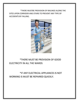 *THERE MUSTBE PROVISION OF RAILINGS ALONG THE
SITES UPON CORRIDOR AND STAIRS TO PREVENT ANY TYPE OF
ACCIDENTS BY FALLING.
*THERE MUST BE PROVISION OF GOOD
ELECTRICITY IN ALL THE WARDS
*IF ANY ELECTRICAL APPLIANCES IS NOT
WORKING IS MUST BE REPAIRED QUICKLY.
 