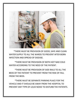 *THERE MUST BE PROVISION OF GOOD, SAFE AND CLEAN
WATER SUPPLY TO ALL THE WARDS TO PREVENT WTER BORN
INFECTION AND SPREAD OF DISEASE.
*THERE MUST BE PROVISION OF BOTH HOT NAD COLD
WATER ACCORDING TO THE NEED OF THE PATIENT.
*THERE MUST BE PROVISION OF SIDE RAILS TO ALL THE
BEDS OF THE PATIENT TO PREVENT FROM THE RISK OF FALL
FROM THE BEDS.
*THERE MUST BE SEPARATE PARKING PLACE FOR THE
VEHICLE AND IT SHOULD BE AWAY FROM THE HOSPITAL TO
PREVENT ANY TYPR OF LOUD NOISE TO DISTURB THE PATIENTS.
 
