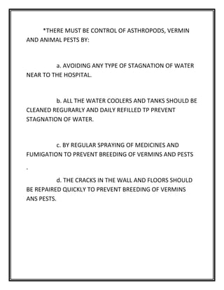 *THERE MUST BE CONTROL OF ASTHROPODS, VERMIN
AND ANIMAL PESTS BY:
a. AVOIDING ANY TYPE OF STAGNATION OF WATER
NEAR TO THE HOSPITAL.
b. ALL THE WATER COOLERS AND TANKS SHOULD BE
CLEANED REGURARLY AND DAILY REFILLED TP PREVENT
STAGNATION OF WATER.
c. BY REGULAR SPRAYING OF MEDICINES AND
FUMIGATION TO PREVENT BREEDING OF VERMINS AND PESTS
.
d. THE CRACKS IN THE WALL AND FLOORS SHOULD
BE REPAIRED QUICKLY TO PREVENT BREEDING OF VERMINS
ANS PESTS.
 