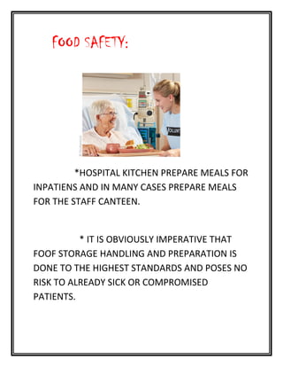 FOOD SAFETY:
*HOSPITAL KITCHEN PREPARE MEALS FOR
INPATIENS AND IN MANY CASES PREPARE MEALS
FOR THE STAFF CANTEEN.
* IT IS OBVIOUSLY IMPERATIVE THAT
FOOF STORAGE HANDLING AND PREPARATION IS
DONE TO THE HIGHEST STANDARDS AND POSES NO
RISK TO ALREADY SICK OR COMPROMISED
PATIENTS.
 