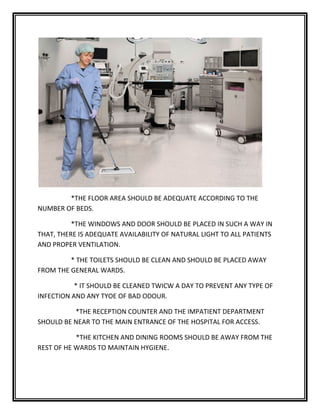 *THE FLOOR AREA SHOULD BE ADEQUATE ACCORDING TO THE
NUMBER OF BEDS.
*THE WINDOWS AND DOOR SHOULD BE PLACED IN SUCH A WAY IN
THAT, THERE IS ADEQUATE AVAILABILITY OF NATURAL LIGHT TO ALL PATIENTS
AND PROPER VENTILATION.
* THE TOILETS SHOULD BE CLEAN AND SHOULD BE PLACED AWAY
FROM THE GENERAL WARDS.
* IT SHOULD BE CLEANED TWICW A DAY TO PREVENT ANY TYPE OF
INFECTION AND ANY TYOE OF BAD ODOUR.
*THE RECEPTION COUNTER AND THE IMPATIENT DEPARTMENT
SHOULD BE NEAR TO THE MAIN ENTRANCE OF THE HOSPITAL FOR ACCESS.
*THE KITCHEN AND DINING ROOMS SHOULD BE AWAY FROM THE
REST OF HE WARDS TO MAINTAIN HYGIENE.
 