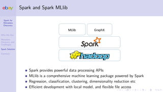 Spark for
Metadata
Discovery
Who We Are
Metadata
Discovery and
Challenges
Spark Solution
Summary
Spark and Spark MLlib
MLlib GraphX
Spark provides powerful data processing APIs
MLlib is a comprehensive machine learning package powered by Spark
Regression, classiﬁcation, clustering, dimensionality reduction etc
Eﬃcient development with local model, and ﬂexible ﬁle access
 