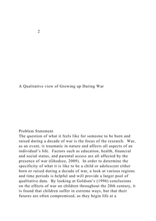 2
A Qualitative view of Growing up During War
Problem Statement
The question of what it feels like for someone to be born and
raised during a decade of war is the focus of the research. War,
as an event, is traumatic in nature and affects all aspects of an
individual’s life. Factors such as education, health, financial
and social status, and parental access are all affected by the
presence of war (Ghodsee, 2009). In order to determine the
specificity of what it is like to be a child or adolescent either
born or raised during a decade of war, a look at various regions
and time periods is helpful and will provide a larger pool of
qualitative data. By looking at Goldson’s (1996) conclusions
on the effects of war on children throughout the 20th century, it
is found that children suffer in extreme ways, but that their
futures are often compromised, as they begin life at a
 