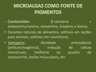 - Carotenóides: β-caroteno +
astaxantina,luteína, zeaxantina, licopeno e bixina;
• Corantes naturais de alimentos, aditivos em rações
para animais, aditivos em cosméticos.
• Vantagens: Atividade antioxidante
(anticarcinogênica), redução de cólicas
menstruais, melhoria no quadro de
osteoartrite, lesões musculares, etc.
 