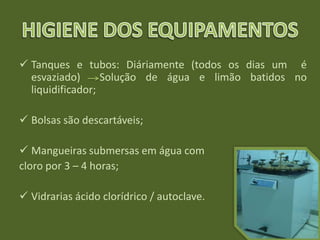  Tanques e tubos: Diáriamente (todos os dias um é
esvaziado) Solução de água e limão batidos no
liquidificador;
 Bolsas são descartáveis;
 Mangueiras submersas em água com
cloro por 3 – 4 horas;
 Vidrarias ácido clorídrico / autoclave.
 