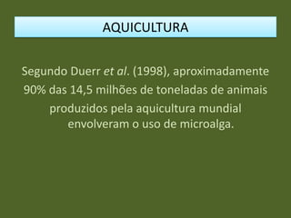 Segundo Duerr et al. (1998), aproximadamente
90% das 14,5 milhões de toneladas de animais
produzidos pela aquicultura mundial
envolveram o uso de microalga.
AQUICULTURA
 