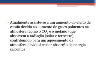 • Atualmente assiste-se a um aumento do efeito de
  estufa devido ao aumento de gases poluentes na
  atmosfera (como o CO2 e o metano) que
  absorvem a radiação (solar e terrestre),
  contribuindo para um aquecimento da
  atmosfera devido à maior absorção da energia
  calorífica
 
