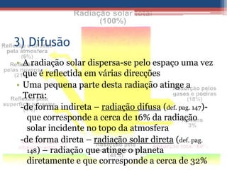 3) Difusão
• A radiação solar dispersa-se pelo espaço uma vez
  que é reflectida em várias direcções
• Uma pequena parte desta radiação atinge a
  Terra:
 -de forma indireta – radiação difusa (def. pag. 147)-
   que corresponde a cerca de 16% da radiação
   solar incidente no topo da atmosfera
 -de forma direta – radiação solar direta (def. pag.
   148) – radiação que atinge o planeta
   diretamente e que corresponde a cerca de 32%
 