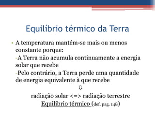 Equilíbrio térmico da Terra
• A temperatura mantém-se mais ou menos
  constante porque:
  -A Terra não acumula continuamente a energia
  solar que recebe
  -Pelo contrário, a Terra perde uma quantidade
  de energia equivalente à que recebe
                          
        radiação solar <=> radiação terrestre
            Equilíbrio térmico (def. pag. 148)
 