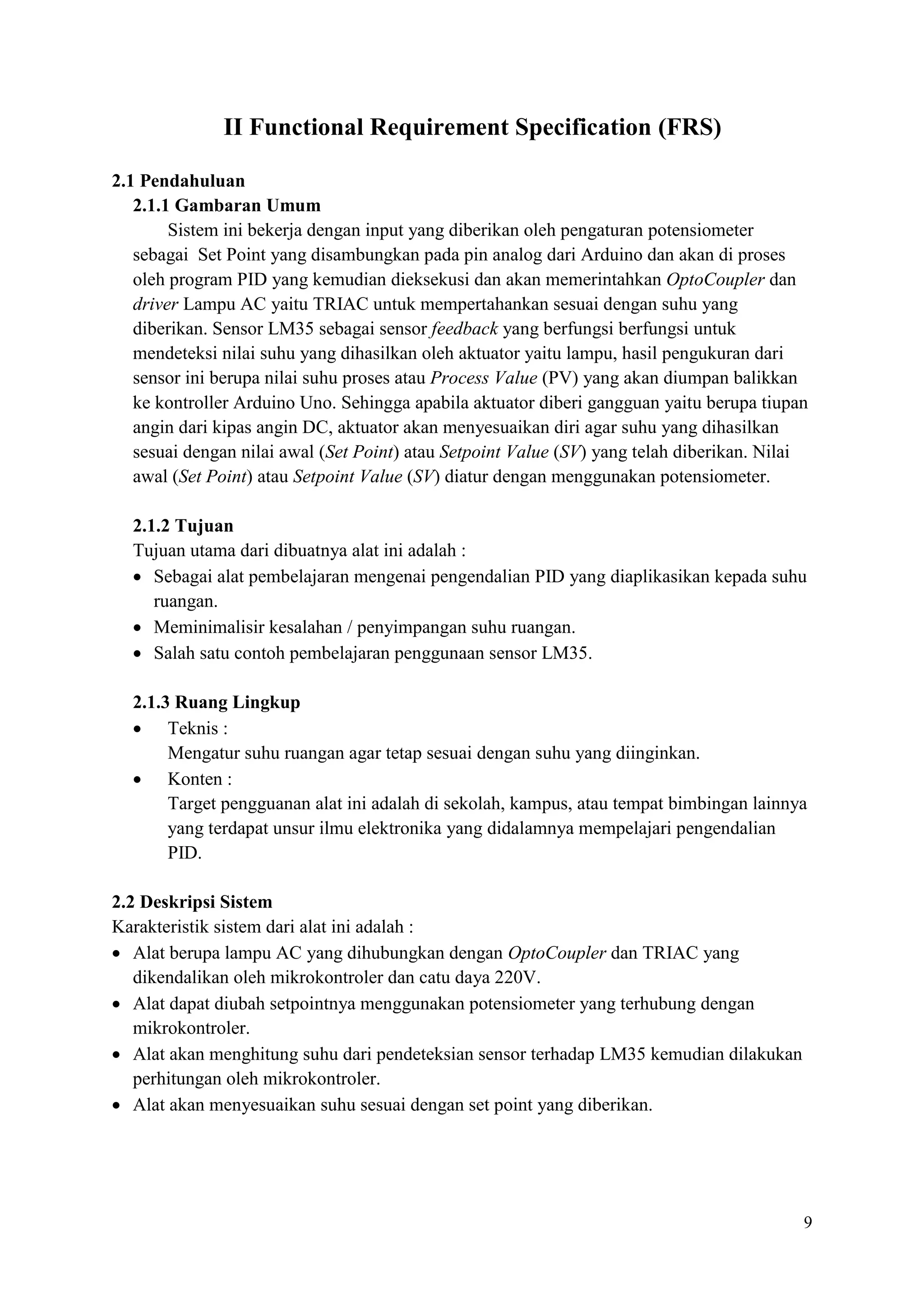 9
II Functional Requirement Specification (FRS)
2.1 Pendahuluan
2.1.1 Gambaran Umum
Sistem ini bekerja dengan input yang diberikan oleh pengaturan potensiometer
sebagai Set Point yang disambungkan pada pin analog dari Arduino dan akan di proses
oleh program PID yang kemudian dieksekusi dan akan memerintahkan OptoCoupler dan
driver Lampu AC yaitu TRIAC untuk mempertahankan sesuai dengan suhu yang
diberikan. Sensor LM35 sebagai sensor feedback yang berfungsi berfungsi untuk
mendeteksi nilai suhu yang dihasilkan oleh aktuator yaitu lampu, hasil pengukuran dari
sensor ini berupa nilai suhu proses atau Process Value (PV) yang akan diumpan balikkan
ke kontroller Arduino Uno. Sehingga apabila aktuator diberi gangguan yaitu berupa tiupan
angin dari kipas angin DC, aktuator akan menyesuaikan diri agar suhu yang dihasilkan
sesuai dengan nilai awal (Set Point) atau Setpoint Value (SV) yang telah diberikan. Nilai
awal (Set Point) atau Setpoint Value (SV) diatur dengan menggunakan potensiometer.
2.1.2 Tujuan
Tujuan utama dari dibuatnya alat ini adalah :
• Sebagai alat pembelajaran mengenai pengendalian PID yang diaplikasikan kepada suhu
ruangan.
• Meminimalisir kesalahan / penyimpangan suhu ruangan.
• Salah satu contoh pembelajaran penggunaan sensor LM35.
2.1.3 Ruang Lingkup
• Teknis :
Mengatur suhu ruangan agar tetap sesuai dengan suhu yang diinginkan.
• Konten :
Target pengguanan alat ini adalah di sekolah, kampus, atau tempat bimbingan lainnya
yang terdapat unsur ilmu elektronika yang didalamnya mempelajari pengendalian
PID.
2.2 Deskripsi Sistem
Karakteristik sistem dari alat ini adalah :
• Alat berupa lampu AC yang dihubungkan dengan OptoCoupler dan TRIAC yang
dikendalikan oleh mikrokontroler dan catu daya 220V.
• Alat dapat diubah setpointnya menggunakan potensiometer yang terhubung dengan
mikrokontroler.
• Alat akan menghitung suhu dari pendeteksian sensor terhadap LM35 kemudian dilakukan
perhitungan oleh mikrokontroler.
• Alat akan menyesuaikan suhu sesuai dengan set point yang diberikan.
 