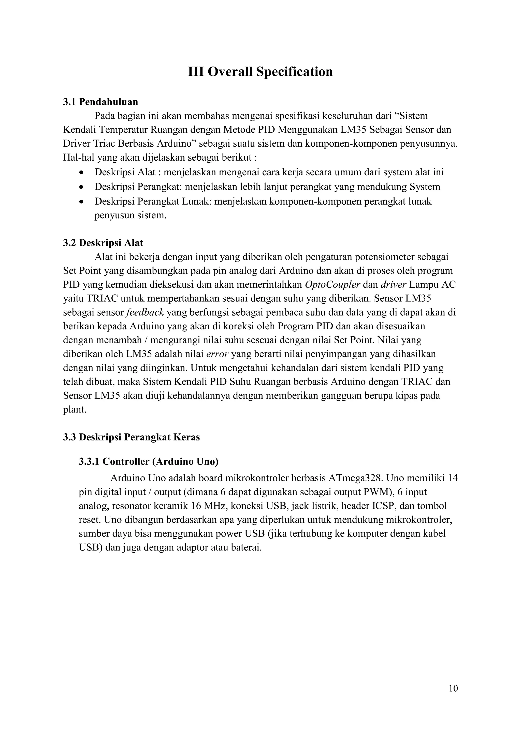 10
III Overall Specification
3.1 Pendahuluan
Pada bagian ini akan membahas mengenai spesifikasi keseluruhan dari “Sistem
Kendali Temperatur Ruangan dengan Metode PID Menggunakan LM35 Sebagai Sensor dan
Driver Triac Berbasis Arduino” sebagai suatu sistem dan komponen-komponen penyusunnya.
Hal-hal yang akan dijelaskan sebagai berikut :
• Deskripsi Alat : menjelaskan mengenai cara kerja secara umum dari system alat ini
• Deskripsi Perangkat: menjelaskan lebih lanjut perangkat yang mendukung System
• Deskripsi Perangkat Lunak: menjelaskan komponen-komponen perangkat lunak
penyusun sistem.
3.2 Deskripsi Alat
Alat ini bekerja dengan input yang diberikan oleh pengaturan potensiometer sebagai
Set Point yang disambungkan pada pin analog dari Arduino dan akan di proses oleh program
PID yang kemudian dieksekusi dan akan memerintahkan OptoCoupler dan driver Lampu AC
yaitu TRIAC untuk mempertahankan sesuai dengan suhu yang diberikan. Sensor LM35
sebagai sensor feedback yang berfungsi sebagai pembaca suhu dan data yang di dapat akan di
berikan kepada Arduino yang akan di koreksi oleh Program PID dan akan disesuaikan
dengan menambah / mengurangi nilai suhu seseuai dengan nilai Set Point. Nilai yang
diberikan oleh LM35 adalah nilai error yang berarti nilai penyimpangan yang dihasilkan
dengan nilai yang diinginkan. Untuk mengetahui kehandalan dari sistem kendali PID yang
telah dibuat, maka Sistem Kendali PID Suhu Ruangan berbasis Arduino dengan TRIAC dan
Sensor LM35 akan diuji kehandalannya dengan memberikan gangguan berupa kipas pada
plant.
3.3 Deskripsi Perangkat Keras
3.3.1 Controller (Arduino Uno)
Arduino Uno adalah board mikrokontroler berbasis ATmega328. Uno memiliki 14
pin digital input / output (dimana 6 dapat digunakan sebagai output PWM), 6 input
analog, resonator keramik 16 MHz, koneksi USB, jack listrik, header ICSP, dan tombol
reset. Uno dibangun berdasarkan apa yang diperlukan untuk mendukung mikrokontroler,
sumber daya bisa menggunakan power USB (jika terhubung ke komputer dengan kabel
USB) dan juga dengan adaptor atau baterai.
 