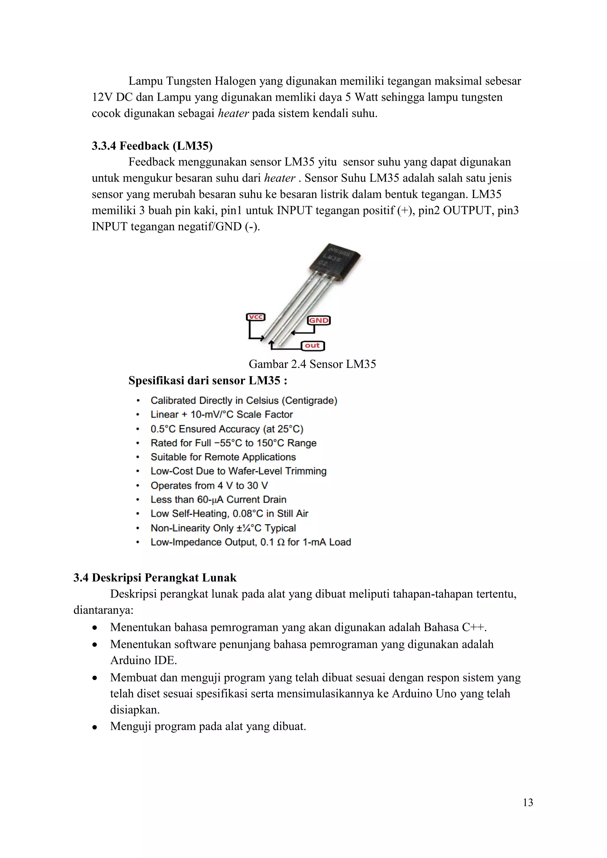 13
Lampu Tungsten Halogen yang digunakan memiliki tegangan maksimal sebesar
12V DC dan Lampu yang digunakan memliki daya 5 Watt sehingga lampu tungsten
cocok digunakan sebagai heater pada sistem kendali suhu.
3.3.4 Feedback (LM35)
Feedback menggunakan sensor LM35 yitu sensor suhu yang dapat digunakan
untuk mengukur besaran suhu dari heater . Sensor Suhu LM35 adalah salah satu jenis
sensor yang merubah besaran suhu ke besaran listrik dalam bentuk tegangan. LM35
memiliki 3 buah pin kaki, pin1 untuk INPUT tegangan positif (+), pin2 OUTPUT, pin3
INPUT tegangan negatif/GND (-).
Gambar 2.4 Sensor LM35
Spesifikasi dari sensor LM35 :
3.4 Deskripsi Perangkat Lunak
Deskripsi perangkat lunak pada alat yang dibuat meliputi tahapan-tahapan tertentu,
diantaranya:
• Menentukan bahasa pemrograman yang akan digunakan adalah Bahasa C++.
• Menentukan software penunjang bahasa pemrograman yang digunakan adalah
Arduino IDE.
• Membuat dan menguji program yang telah dibuat sesuai dengan respon sistem yang
telah diset sesuai spesifikasi serta mensimulasikannya ke Arduino Uno yang telah
disiapkan.
• Menguji program pada alat yang dibuat.
 