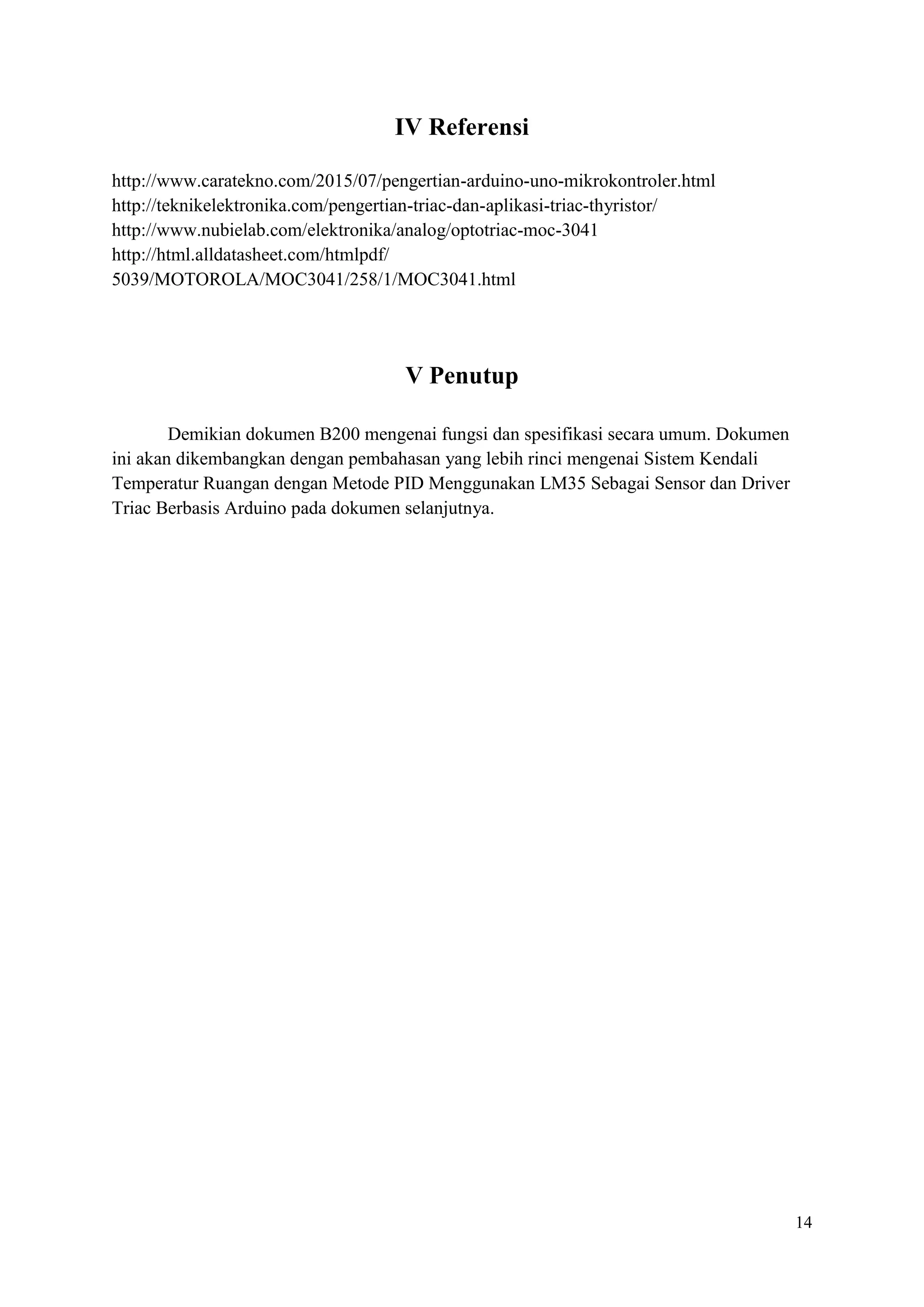 14
IV Referensi
http://www.caratekno.com/2015/07/pengertian-arduino-uno-mikrokontroler.html
http://teknikelektronika.com/pengertian-triac-dan-aplikasi-triac-thyristor/
http://www.nubielab.com/elektronika/analog/optotriac-moc-3041
http://html.alldatasheet.com/htmlpdf/
5039/MOTOROLA/MOC3041/258/1/MOC3041.html
V Penutup
Demikian dokumen B200 mengenai fungsi dan spesifikasi secara umum. Dokumen
ini akan dikembangkan dengan pembahasan yang lebih rinci mengenai Sistem Kendali
Temperatur Ruangan dengan Metode PID Menggunakan LM35 Sebagai Sensor dan Driver
Triac Berbasis Arduino pada dokumen selanjutnya.
 