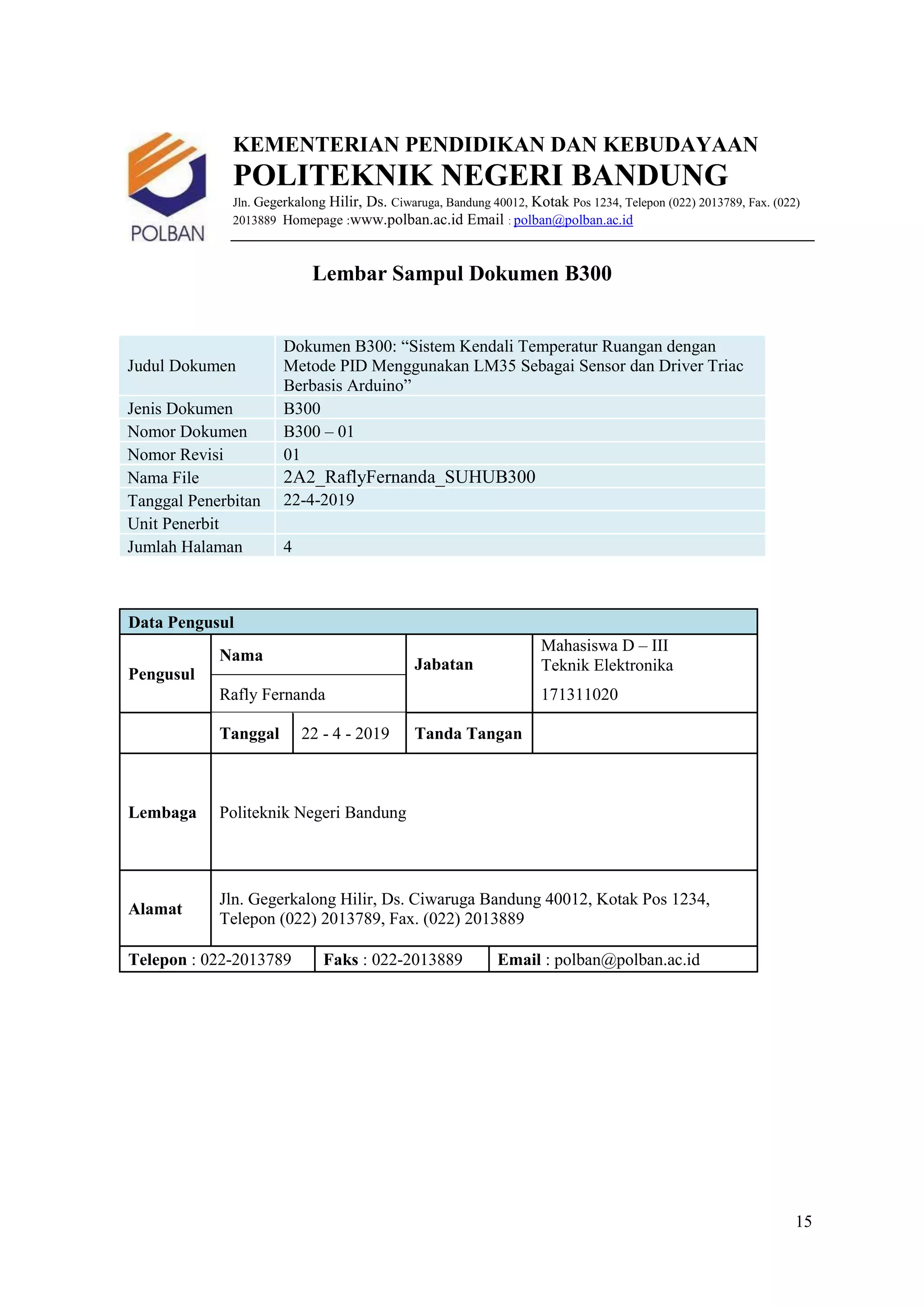 15
KEMENTERIAN PENDIDIKAN DAN KEBUDAYAAN
POLITEKNIK NEGERI BANDUNG
Jln. Gegerkalong Hilir, Ds. Ciwaruga, Bandung 40012, Kotak Pos 1234, Telepon (022) 2013789, Fax. (022)
2013889 Homepage :www.polban.ac.id Email : polban@polban.ac.id
Lembar Sampul Dokumen B300
Judul Dokumen
Dokumen B300: “Sistem Kendali Temperatur Ruangan dengan
Metode PID Menggunakan LM35 Sebagai Sensor dan Driver Triac
Berbasis Arduino”
Jenis Dokumen B300
Nomor Dokumen B300 – 01
Nomor Revisi 01
Nama File 2A2_RaflyFernanda_SUHUB300
Tanggal Penerbitan 22-4-2019
Unit Penerbit
Jumlah Halaman 4
Data Pengusul
Pengusul
Nama
Jabatan
Mahasiswa D – III
Teknik Elektronika
Rafly Fernanda 171311020
Tanggal 22 - 4 - 2019 Tanda Tangan
Lembaga Politeknik Negeri Bandung
Alamat
Jln. Gegerkalong Hilir, Ds. Ciwaruga Bandung 40012, Kotak Pos 1234,
Telepon (022) 2013789, Fax. (022) 2013889
Telepon : 022-2013789 Faks : 022-2013889 Email : polban@polban.ac.id
 