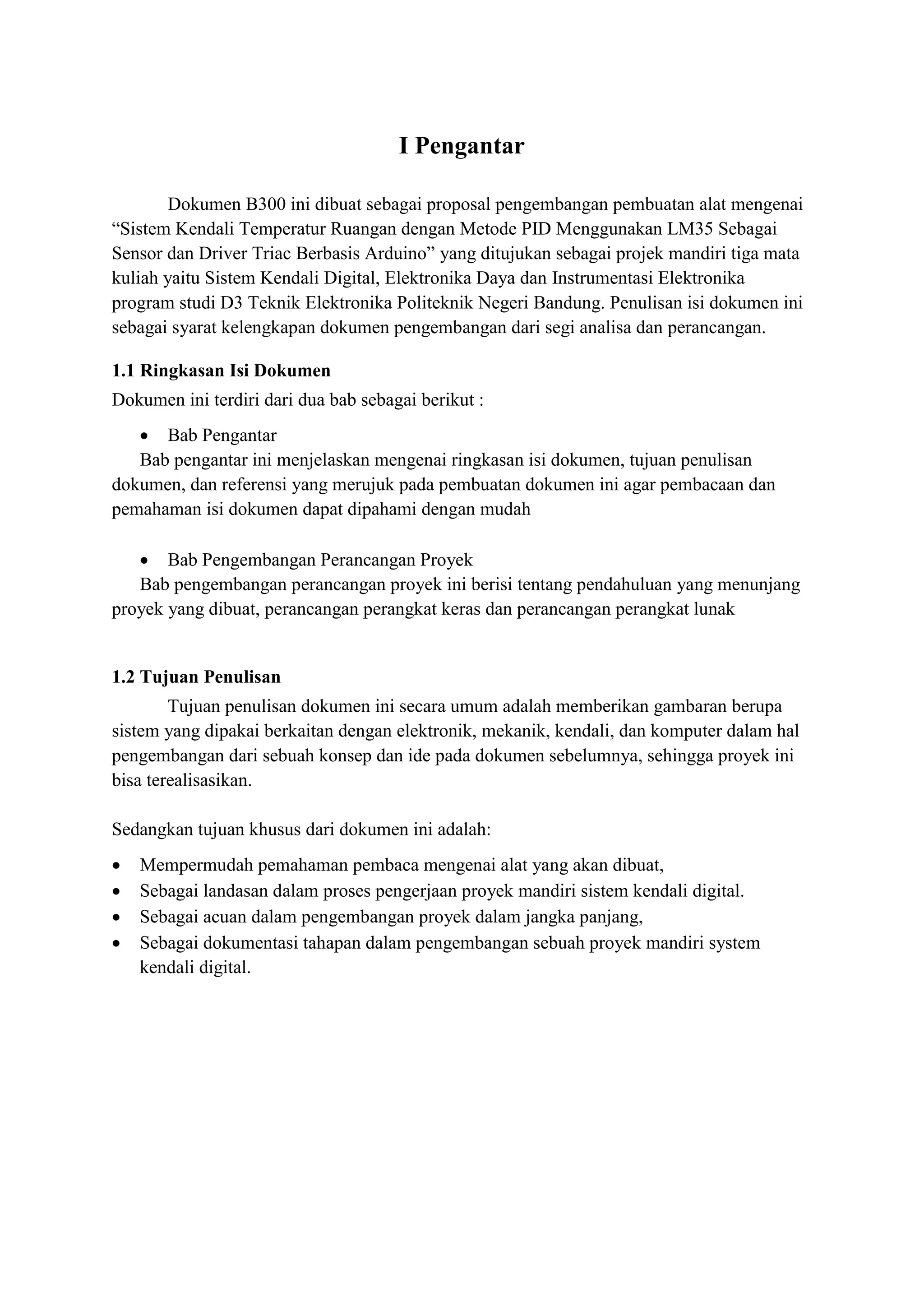 I Pengantar
Dokumen B300 ini dibuat sebagai proposal pengembangan pembuatan alat mengenai
“Sistem Kendali Temperatur Ruangan dengan Metode PID Menggunakan LM35 Sebagai
Sensor dan Driver Triac Berbasis Arduino” yang ditujukan sebagai projek mandiri tiga mata
kuliah yaitu Sistem Kendali Digital, Elektronika Daya dan Instrumentasi Elektronika
program studi D3 Teknik Elektronika Politeknik Negeri Bandung. Penulisan isi dokumen ini
sebagai syarat kelengkapan dokumen pengembangan dari segi analisa dan perancangan.
1.1 Ringkasan Isi Dokumen
Dokumen ini terdiri dari dua bab sebagai berikut :
• Bab Pengantar
Bab pengantar ini menjelaskan mengenai ringkasan isi dokumen, tujuan penulisan
dokumen, dan referensi yang merujuk pada pembuatan dokumen ini agar pembacaan dan
pemahaman isi dokumen dapat dipahami dengan mudah
• Bab Pengembangan Perancangan Proyek
Bab pengembangan perancangan proyek ini berisi tentang pendahuluan yang menunjang
proyek yang dibuat, perancangan perangkat keras dan perancangan perangkat lunak
1.2 Tujuan Penulisan
Tujuan penulisan dokumen ini secara umum adalah memberikan gambaran berupa
sistem yang dipakai berkaitan dengan elektronik, mekanik, kendali, dan komputer dalam hal
pengembangan dari sebuah konsep dan ide pada dokumen sebelumnya, sehingga proyek ini
bisa terealisasikan.
Sedangkan tujuan khusus dari dokumen ini adalah:
• Mempermudah pemahaman pembaca mengenai alat yang akan dibuat,
• Sebagai landasan dalam proses pengerjaan proyek mandiri sistem kendali digital.
• Sebagai acuan dalam pengembangan proyek dalam jangka panjang,
• Sebagai dokumentasi tahapan dalam pengembangan sebuah proyek mandiri system
kendali digital.
 
