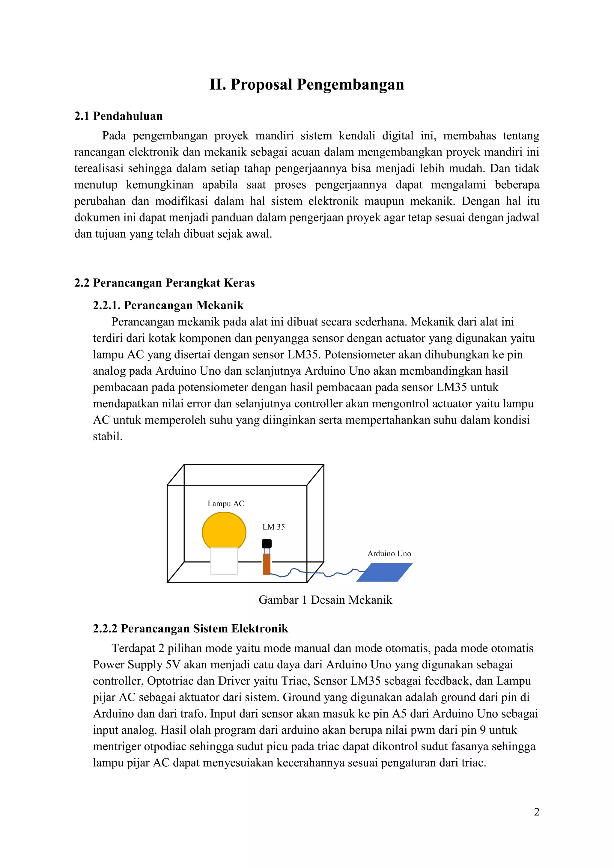 2
II. Proposal Pengembangan
2.1 Pendahuluan
Pada pengembangan proyek mandiri sistem kendali digital ini, membahas tentang
rancangan elektronik dan mekanik sebagai acuan dalam mengembangkan proyek mandiri ini
terealisasi sehingga dalam setiap tahap pengerjaannya bisa menjadi lebih mudah. Dan tidak
menutup kemungkinan apabila saat proses pengerjaannya dapat mengalami beberapa
perubahan dan modifikasi dalam hal sistem elektronik maupun mekanik. Dengan hal itu
dokumen ini dapat menjadi panduan dalam pengerjaan proyek agar tetap sesuai dengan jadwal
dan tujuan yang telah dibuat sejak awal.
2.2 Perancangan Perangkat Keras
2.2.1. Perancangan Mekanik
Perancangan mekanik pada alat ini dibuat secara sederhana. Mekanik dari alat ini
terdiri dari kotak komponen dan penyangga sensor dengan actuator yang digunakan yaitu
lampu AC yang disertai dengan sensor LM35. Potensiometer akan dihubungkan ke pin
analog pada Arduino Uno dan selanjutnya Arduino Uno akan membandingkan hasil
pembacaan pada potensiometer dengan hasil pembacaan pada sensor LM35 untuk
mendapatkan nilai error dan selanjutnya controller akan mengontrol actuator yaitu lampu
AC untuk memperoleh suhu yang diinginkan serta mempertahankan suhu dalam kondisi
stabil.
Gambar 1 Desain Mekanik
2.2.2 Perancangan Sistem Elektronik
Terdapat 2 pilihan mode yaitu mode manual dan mode otomatis, pada mode otomatis
Power Supply 5V akan menjadi catu daya dari Arduino Uno yang digunakan sebagai
controller, Optotriac dan Driver yaitu Triac, Sensor LM35 sebagai feedback, dan Lampu
pijar AC sebagai aktuator dari sistem. Ground yang digunakan adalah ground dari pin di
Arduino dan dari trafo. Input dari sensor akan masuk ke pin A5 dari Arduino Uno sebagai
input analog. Hasil olah program dari arduino akan berupa nilai pwm dari pin 9 untuk
mentriger otpodiac sehingga sudut picu pada triac dapat dikontrol sudut fasanya sehingga
lampu pijar AC dapat menyesuiakan kecerahannya sesuai pengaturan dari triac.
LM 35
Lampu AC
Arduino Uno
 