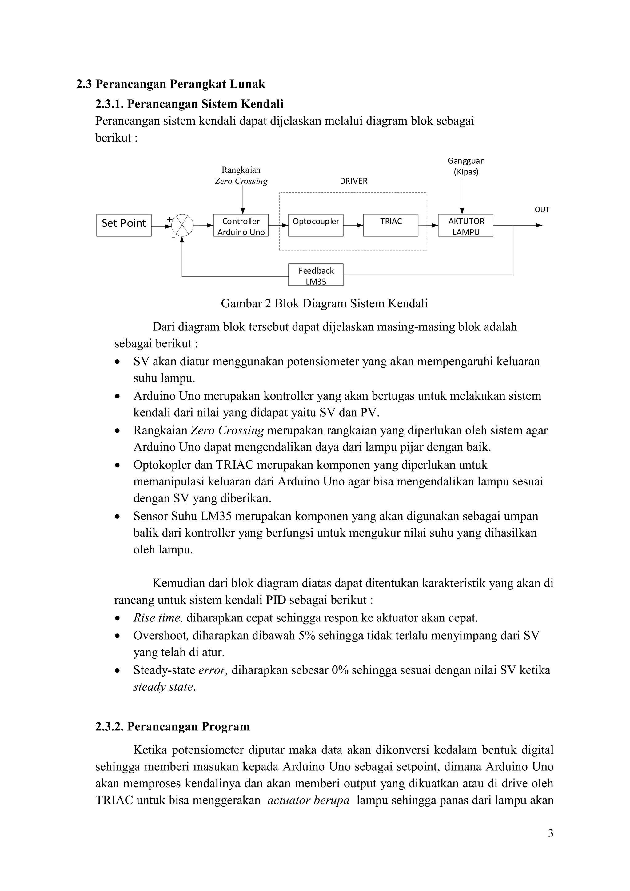 3
2.3 Perancangan Perangkat Lunak
2.3.1. Perancangan Sistem Kendali
Perancangan sistem kendali dapat dijelaskan melalui diagram blok sebagai
berikut :
Set Point Controller
Arduino Uno
Optocoupler TRIAC AKTUTOR
LAMPU
Feedback
LM35
+
-
OUT
Gangguan
(Kipas)
DRIVER
Rangkaian
Zero Crossing
Gambar 2 Blok Diagram Sistem Kendali
Dari diagram blok tersebut dapat dijelaskan masing-masing blok adalah
sebagai berikut :
• SV akan diatur menggunakan potensiometer yang akan mempengaruhi keluaran
suhu lampu.
• Arduino Uno merupakan kontroller yang akan bertugas untuk melakukan sistem
kendali dari nilai yang didapat yaitu SV dan PV.
• Rangkaian Zero Crossing merupakan rangkaian yang diperlukan oleh sistem agar
Arduino Uno dapat mengendalikan daya dari lampu pijar dengan baik.
• Optokopler dan TRIAC merupakan komponen yang diperlukan untuk
memanipulasi keluaran dari Arduino Uno agar bisa mengendalikan lampu sesuai
dengan SV yang diberikan.
• Sensor Suhu LM35 merupakan komponen yang akan digunakan sebagai umpan
balik dari kontroller yang berfungsi untuk mengukur nilai suhu yang dihasilkan
oleh lampu.
Kemudian dari blok diagram diatas dapat ditentukan karakteristik yang akan di
rancang untuk sistem kendali PID sebagai berikut :
• Rise time, diharapkan cepat sehingga respon ke aktuator akan cepat.
• Overshoot, diharapkan dibawah 5% sehingga tidak terlalu menyimpang dari SV
yang telah di atur.
• Steady-state error, diharapkan sebesar 0% sehingga sesuai dengan nilai SV ketika
steady state.
2.3.2. Perancangan Program
Ketika potensiometer diputar maka data akan dikonversi kedalam bentuk digital
sehingga memberi masukan kepada Arduino Uno sebagai setpoint, dimana Arduino Uno
akan memproses kendalinya dan akan memberi output yang dikuatkan atau di drive oleh
TRIAC untuk bisa menggerakan actuator berupa lampu sehingga panas dari lampu akan
 