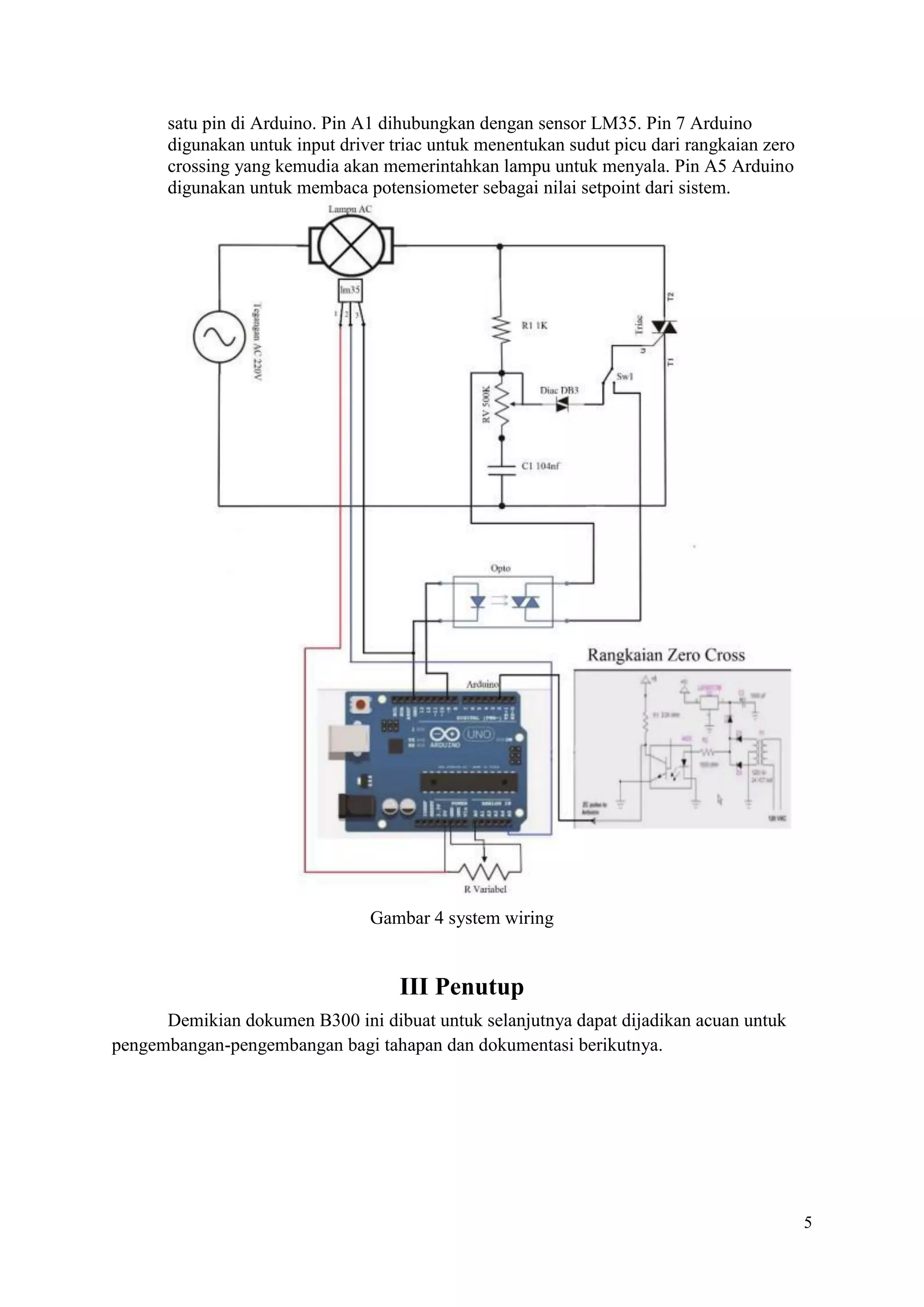 5
satu pin di Arduino. Pin A1 dihubungkan dengan sensor LM35. Pin 7 Arduino
digunakan untuk input driver triac untuk menentukan sudut picu dari rangkaian zero
crossing yang kemudia akan memerintahkan lampu untuk menyala. Pin A5 Arduino
digunakan untuk membaca potensiometer sebagai nilai setpoint dari sistem.
Gambar 4 system wiring
III Penutup
Demikian dokumen B300 ini dibuat untuk selanjutnya dapat dijadikan acuan untuk
pengembangan-pengembangan bagi tahapan dan dokumentasi berikutnya.
 