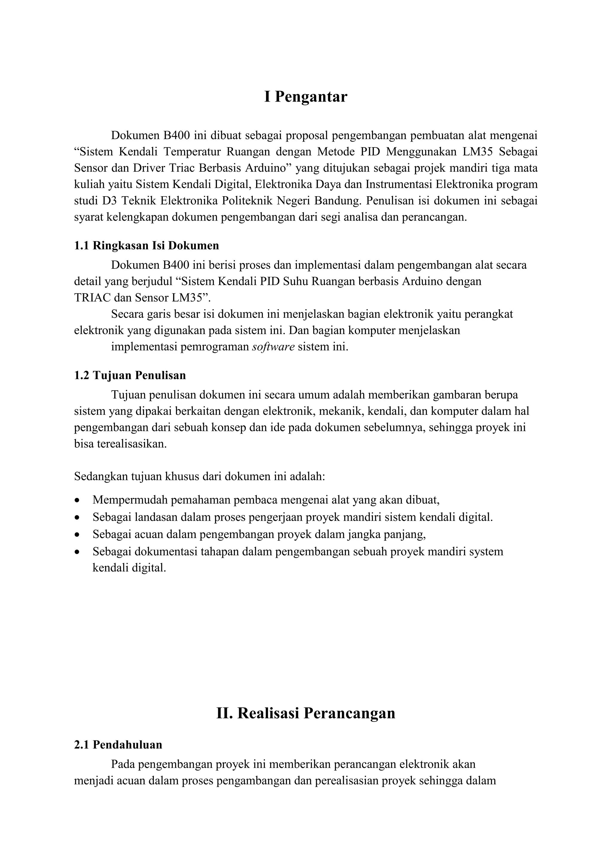 I Pengantar
Dokumen B400 ini dibuat sebagai proposal pengembangan pembuatan alat mengenai
“Sistem Kendali Temperatur Ruangan dengan Metode PID Menggunakan LM35 Sebagai
Sensor dan Driver Triac Berbasis Arduino” yang ditujukan sebagai projek mandiri tiga mata
kuliah yaitu Sistem Kendali Digital, Elektronika Daya dan Instrumentasi Elektronika program
studi D3 Teknik Elektronika Politeknik Negeri Bandung. Penulisan isi dokumen ini sebagai
syarat kelengkapan dokumen pengembangan dari segi analisa dan perancangan.
1.1 Ringkasan Isi Dokumen
Dokumen B400 ini berisi proses dan implementasi dalam pengembangan alat secara
detail yang berjudul “Sistem Kendali PID Suhu Ruangan berbasis Arduino dengan
TRIAC dan Sensor LM35”.
Secara garis besar isi dokumen ini menjelaskan bagian elektronik yaitu perangkat
elektronik yang digunakan pada sistem ini. Dan bagian komputer menjelaskan
implementasi pemrograman software sistem ini.
1.2 Tujuan Penulisan
Tujuan penulisan dokumen ini secara umum adalah memberikan gambaran berupa
sistem yang dipakai berkaitan dengan elektronik, mekanik, kendali, dan komputer dalam hal
pengembangan dari sebuah konsep dan ide pada dokumen sebelumnya, sehingga proyek ini
bisa terealisasikan.
Sedangkan tujuan khusus dari dokumen ini adalah:
• Mempermudah pemahaman pembaca mengenai alat yang akan dibuat,
• Sebagai landasan dalam proses pengerjaan proyek mandiri sistem kendali digital.
• Sebagai acuan dalam pengembangan proyek dalam jangka panjang,
• Sebagai dokumentasi tahapan dalam pengembangan sebuah proyek mandiri system
kendali digital.
II. Realisasi Perancangan
2.1 Pendahuluan
Pada pengembangan proyek ini memberikan perancangan elektronik akan
menjadi acuan dalam proses pengambangan dan perealisasian proyek sehingga dalam
 