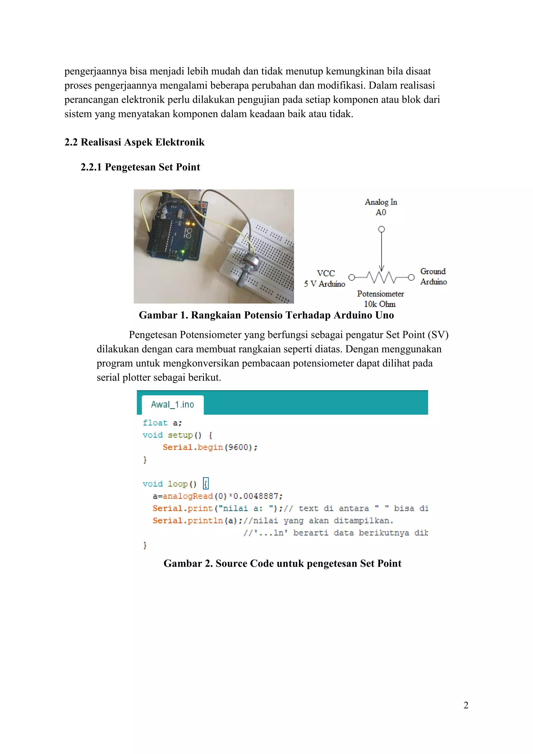 2
pengerjaannya bisa menjadi lebih mudah dan tidak menutup kemungkinan bila disaat
proses pengerjaannya mengalami beberapa perubahan dan modifikasi. Dalam realisasi
perancangan elektronik perlu dilakukan pengujian pada setiap komponen atau blok dari
sistem yang menyatakan komponen dalam keadaan baik atau tidak.
2.2 Realisasi Aspek Elektronik
2.2.1 Pengetesan Set Point
Gambar 1. Rangkaian Potensio Terhadap Arduino Uno
Pengetesan Potensiometer yang berfungsi sebagai pengatur Set Point (SV)
dilakukan dengan cara membuat rangkaian seperti diatas. Dengan menggunakan
program untuk mengkonversikan pembacaan potensiometer dapat dilihat pada
serial plotter sebagai berikut.
Gambar 2. Source Code untuk pengetesan Set Point
 