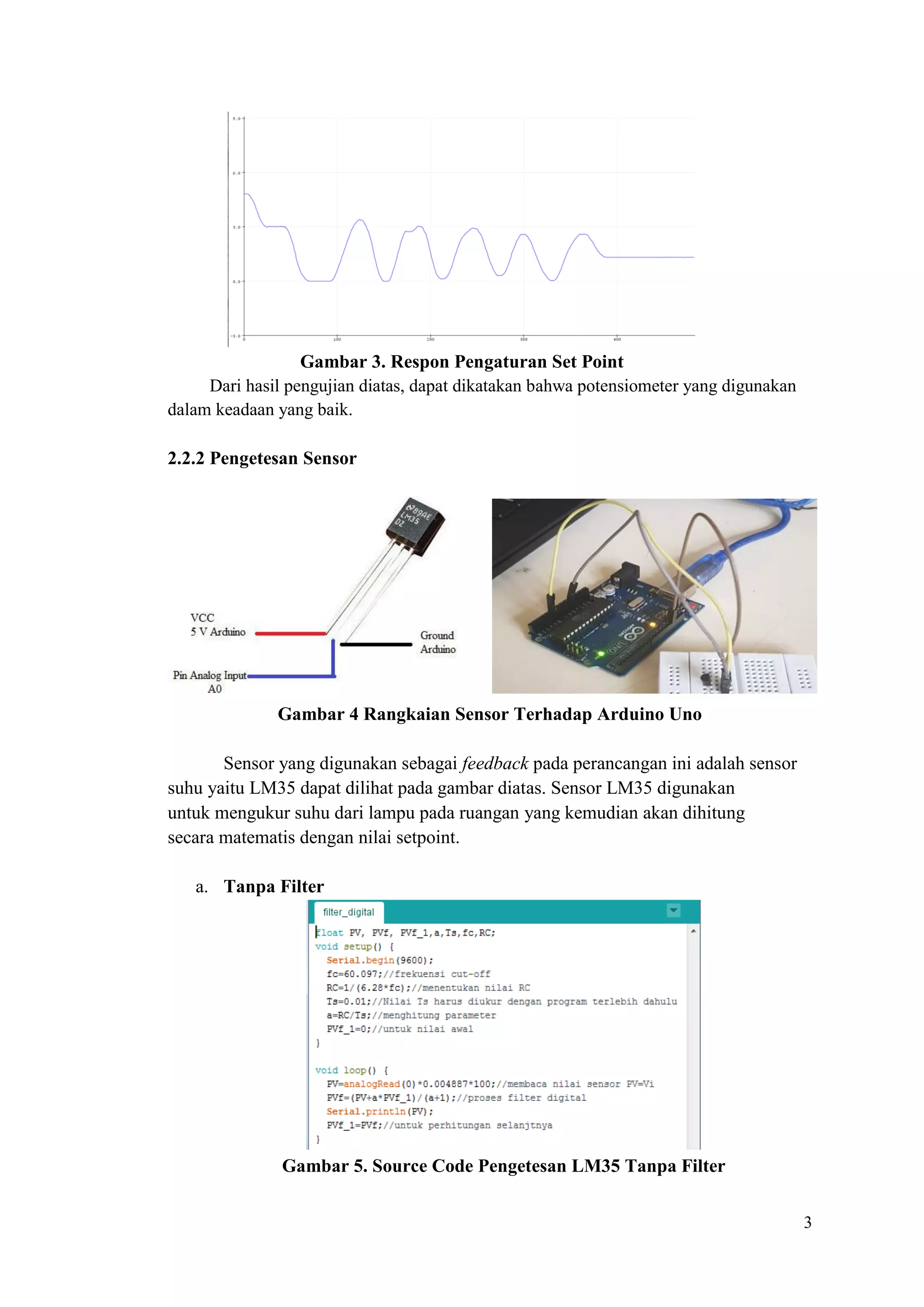 3
Gambar 3. Respon Pengaturan Set Point
Dari hasil pengujian diatas, dapat dikatakan bahwa potensiometer yang digunakan
dalam keadaan yang baik.
2.2.2 Pengetesan Sensor
Gambar 4 Rangkaian Sensor Terhadap Arduino Uno
Sensor yang digunakan sebagai feedback pada perancangan ini adalah sensor
suhu yaitu LM35 dapat dilihat pada gambar diatas. Sensor LM35 digunakan
untuk mengukur suhu dari lampu pada ruangan yang kemudian akan dihitung
secara matematis dengan nilai setpoint.
a. Tanpa Filter
Gambar 5. Source Code Pengetesan LM35 Tanpa Filter
 