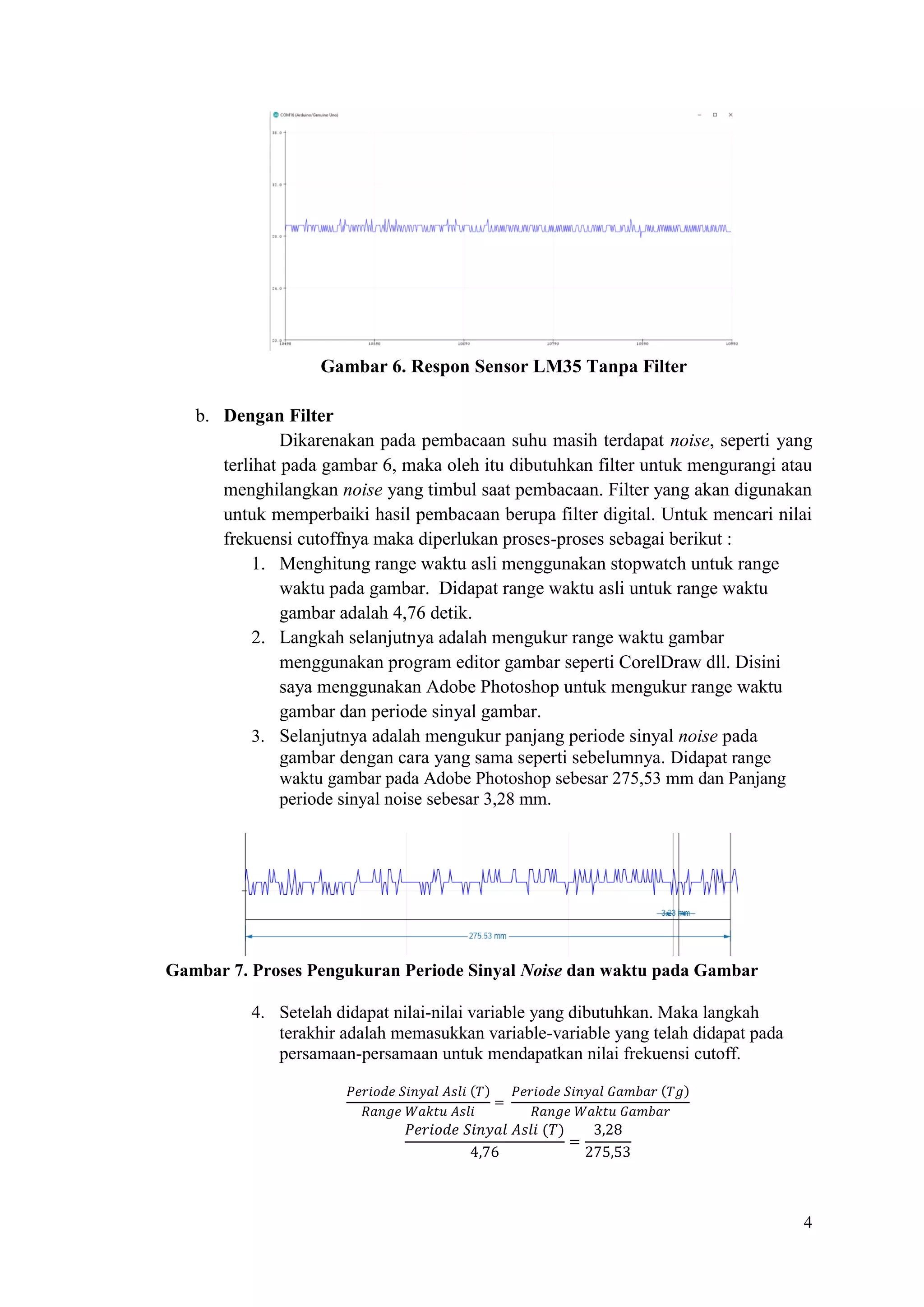 4
Gambar 6. Respon Sensor LM35 Tanpa Filter
b. Dengan Filter
Dikarenakan pada pembacaan suhu masih terdapat noise, seperti yang
terlihat pada gambar 6, maka oleh itu dibutuhkan filter untuk mengurangi atau
menghilangkan noise yang timbul saat pembacaan. Filter yang akan digunakan
untuk memperbaiki hasil pembacaan berupa filter digital. Untuk mencari nilai
frekuensi cutoffnya maka diperlukan proses-proses sebagai berikut :
1. Menghitung range waktu asli menggunakan stopwatch untuk range
waktu pada gambar. Didapat range waktu asli untuk range waktu
gambar adalah 4,76 detik.
2. Langkah selanjutnya adalah mengukur range waktu gambar
menggunakan program editor gambar seperti CorelDraw dll. Disini
saya menggunakan Adobe Photoshop untuk mengukur range waktu
gambar dan periode sinyal gambar.
3. Selanjutnya adalah mengukur panjang periode sinyal noise pada
gambar dengan cara yang sama seperti sebelumnya. Didapat range
waktu gambar pada Adobe Photoshop sebesar 275,53 mm dan Panjang
periode sinyal noise sebesar 3,28 mm.
Gambar 7. Proses Pengukuran Periode Sinyal Noise dan waktu pada Gambar
4. Setelah didapat nilai-nilai variable yang dibutuhkan. Maka langkah
terakhir adalah memasukkan variable-variable yang telah didapat pada
persamaan-persamaan untuk mendapatkan nilai frekuensi cutoff.
𝑃𝑒𝑟𝑖𝑜𝑑𝑒 𝑆𝑖𝑛𝑦𝑎𝑙 𝐴𝑠𝑙𝑖 (𝑇)
𝑅𝑎𝑛𝑔𝑒 𝑊𝑎𝑘𝑡𝑢 𝐴𝑠𝑙𝑖
=
𝑃𝑒𝑟𝑖𝑜𝑑𝑒 𝑆𝑖𝑛𝑦𝑎𝑙 𝐺𝑎𝑚𝑏𝑎𝑟 (𝑇𝑔)
𝑅𝑎𝑛𝑔𝑒 𝑊𝑎𝑘𝑡𝑢 𝐺𝑎𝑚𝑏𝑎𝑟
𝑃𝑒𝑟𝑖𝑜𝑑𝑒 𝑆𝑖𝑛𝑦𝑎𝑙 𝐴𝑠𝑙𝑖 (𝑇)
4,76
=
3,28
275,53
 