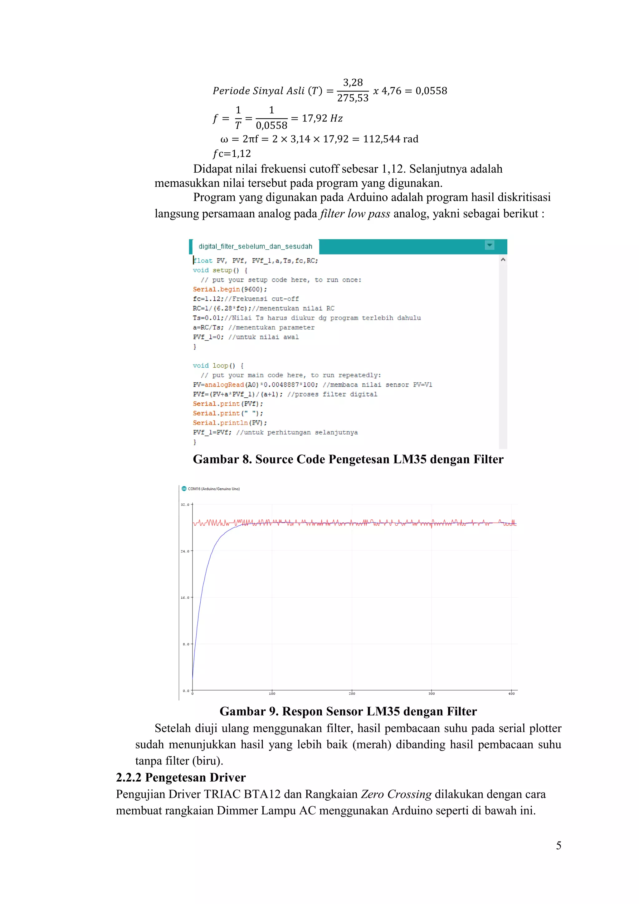 5
𝑃𝑒𝑟𝑖𝑜𝑑𝑒 𝑆𝑖𝑛𝑦𝑎𝑙 𝐴𝑠𝑙𝑖 (𝑇) =
3,28
275,53
𝑥 4,76 = 0,0558
𝑓 =
1
𝑇
=
1
0,0558
= 17,92 𝐻𝑧
ω = 2πf = 2 × 3,14 × 17,92 = 112,544 rad
𝑓c=1,12
Didapat nilai frekuensi cutoff sebesar 1,12. Selanjutnya adalah
memasukkan nilai tersebut pada program yang digunakan.
Program yang digunakan pada Arduino adalah program hasil diskritisasi
langsung persamaan analog pada filter low pass analog, yakni sebagai berikut :
Gambar 8. Source Code Pengetesan LM35 dengan Filter
Gambar 9. Respon Sensor LM35 dengan Filter
Setelah diuji ulang menggunakan filter, hasil pembacaan suhu pada serial plotter
sudah menunjukkan hasil yang lebih baik (merah) dibanding hasil pembacaan suhu
tanpa filter (biru).
2.2.2 Pengetesan Driver
Pengujian Driver TRIAC BTA12 dan Rangkaian Zero Crossing dilakukan dengan cara
membuat rangkaian Dimmer Lampu AC menggunakan Arduino seperti di bawah ini.
 