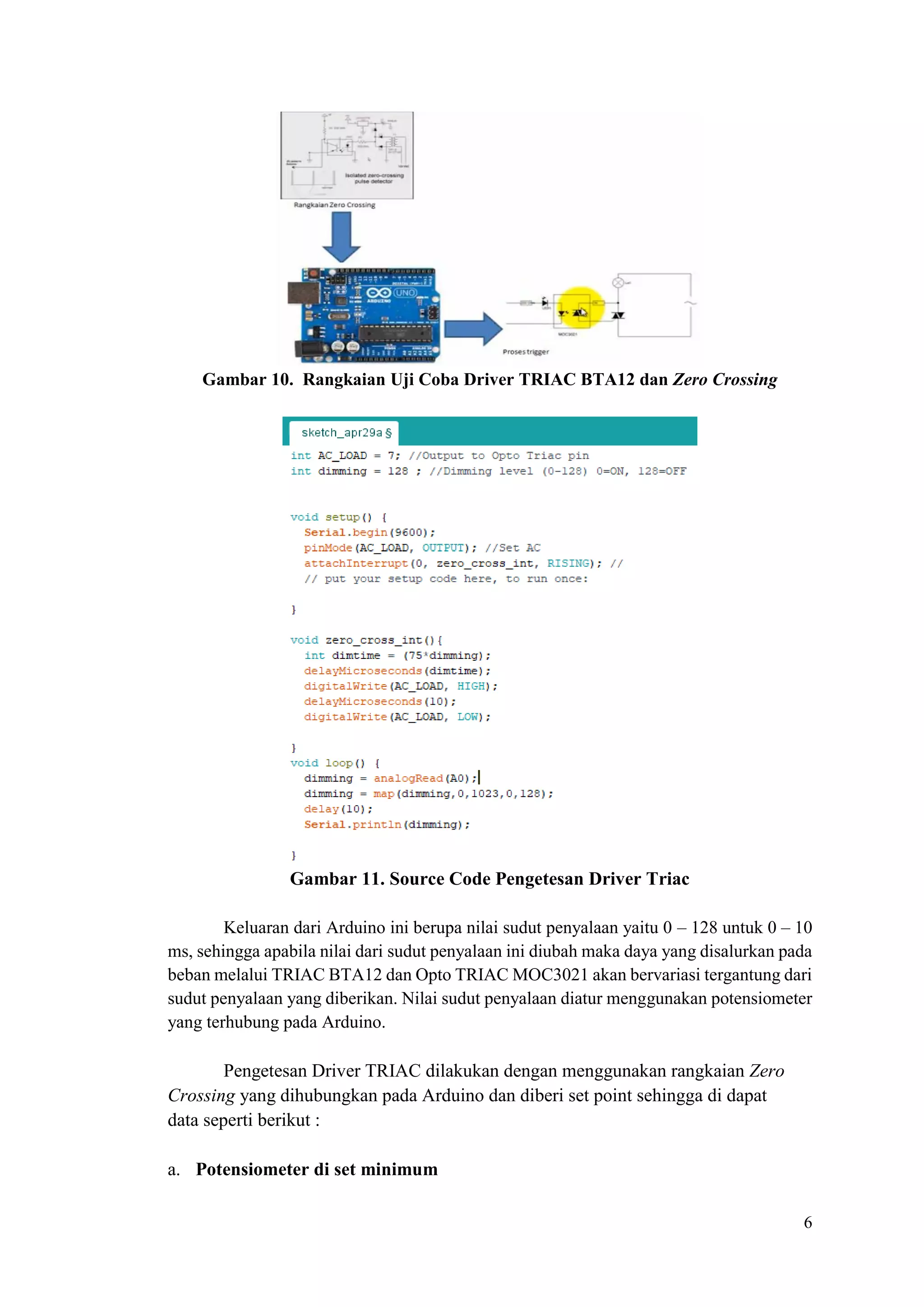 6
Gambar 10. Rangkaian Uji Coba Driver TRIAC BTA12 dan Zero Crossing
Gambar 11. Source Code Pengetesan Driver Triac
Keluaran dari Arduino ini berupa nilai sudut penyalaan yaitu 0 – 128 untuk 0 – 10
ms, sehingga apabila nilai dari sudut penyalaan ini diubah maka daya yang disalurkan pada
beban melalui TRIAC BTA12 dan Opto TRIAC MOC3021 akan bervariasi tergantung dari
sudut penyalaan yang diberikan. Nilai sudut penyalaan diatur menggunakan potensiometer
yang terhubung pada Arduino.
Pengetesan Driver TRIAC dilakukan dengan menggunakan rangkaian Zero
Crossing yang dihubungkan pada Arduino dan diberi set point sehingga di dapat
data seperti berikut :
a. Potensiometer di set minimum
 