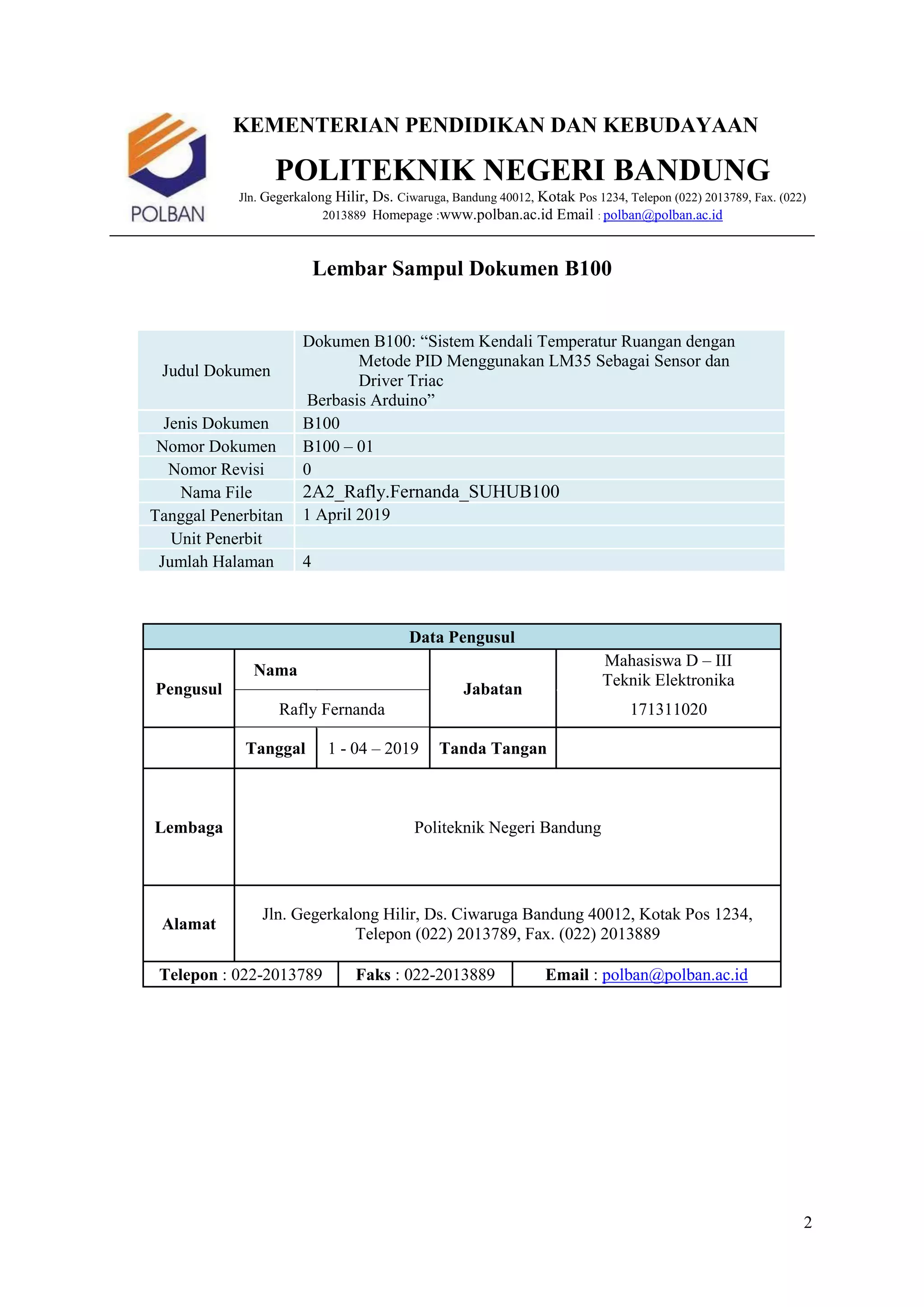 2
KEMENTERIAN PENDIDIKAN DAN KEBUDAYAAN
POLITEKNIK NEGERI BANDUNG
Jln. Gegerkalong Hilir, Ds. Ciwaruga, Bandung 40012, Kotak Pos 1234, Telepon (022) 2013789, Fax. (022)
2013889 Homepage :www.polban.ac.id Email : polban@polban.ac.id
Lembar Sampul Dokumen B100
Judul Dokumen
Dokumen B100: “Sistem Kendali Temperatur Ruangan dengan
Metode PID Menggunakan LM35 Sebagai Sensor dan
Driver Triac
Berbasis Arduino”
Jenis Dokumen B100
Nomor Dokumen B100 – 01
Nomor Revisi 0
Nama File 2A2_Rafly.Fernanda_SUHUB100
Tanggal Penerbitan 1 April 2019
Unit Penerbit
Jumlah Halaman 4
Data Pengusul
Pengusul
Nama
Jabatan
Mahasiswa D – III
Teknik Elektronika
Rafly Fernanda 171311020
Tanggal 1 - 04 – 2019 Tanda Tangan
Lembaga Politeknik Negeri Bandung
Alamat
Jln. Gegerkalong Hilir, Ds. Ciwaruga Bandung 40012, Kotak Pos 1234,
Telepon (022) 2013789, Fax. (022) 2013889
Telepon : 022-2013789 Faks : 022-2013889 Email : polban@polban.ac.id
 