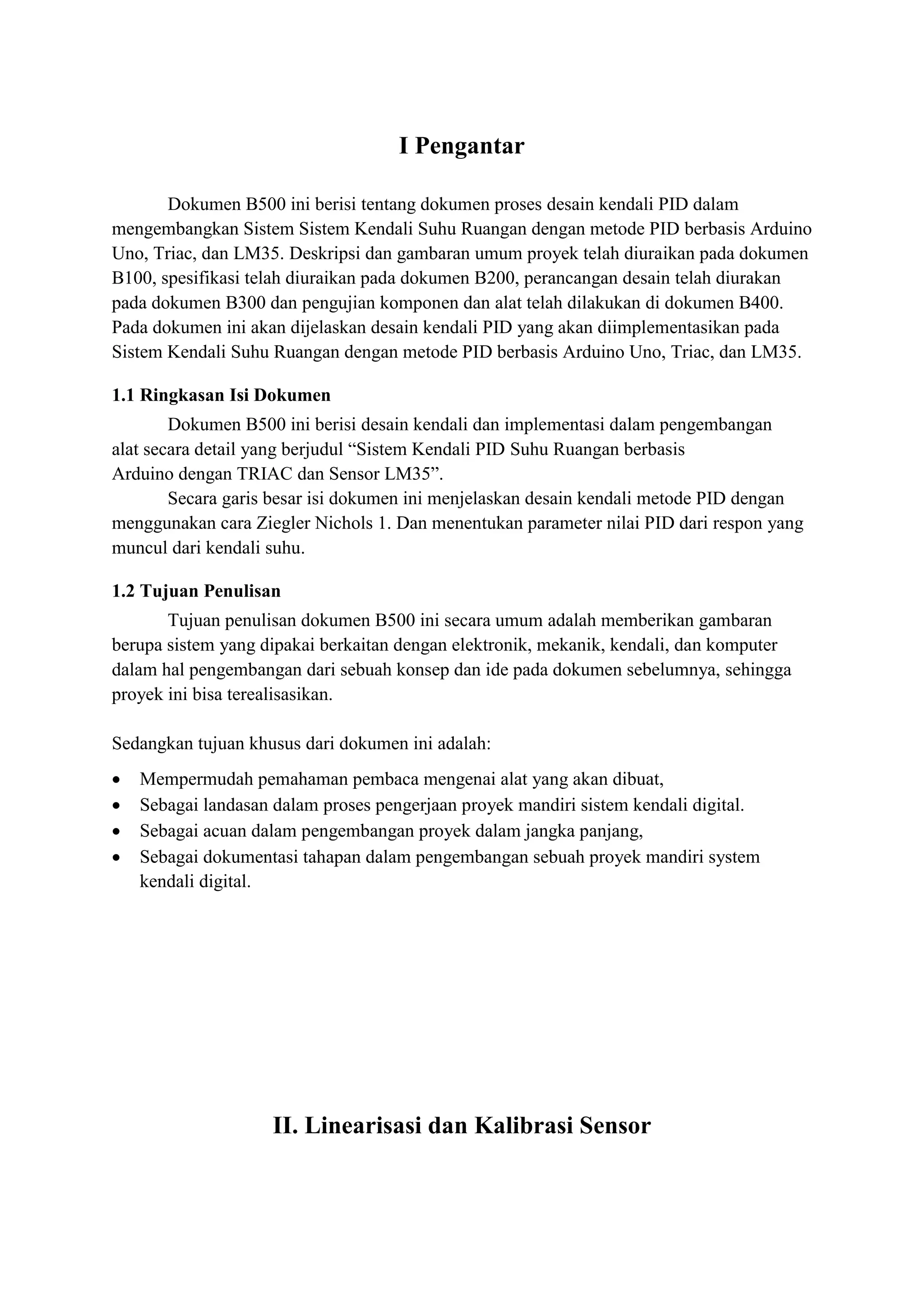 I Pengantar
Dokumen B500 ini berisi tentang dokumen proses desain kendali PID dalam
mengembangkan Sistem Sistem Kendali Suhu Ruangan dengan metode PID berbasis Arduino
Uno, Triac, dan LM35. Deskripsi dan gambaran umum proyek telah diuraikan pada dokumen
B100, spesifikasi telah diuraikan pada dokumen B200, perancangan desain telah diurakan
pada dokumen B300 dan pengujian komponen dan alat telah dilakukan di dokumen B400.
Pada dokumen ini akan dijelaskan desain kendali PID yang akan diimplementasikan pada
Sistem Kendali Suhu Ruangan dengan metode PID berbasis Arduino Uno, Triac, dan LM35.
1.1 Ringkasan Isi Dokumen
Dokumen B500 ini berisi desain kendali dan implementasi dalam pengembangan
alat secara detail yang berjudul “Sistem Kendali PID Suhu Ruangan berbasis
Arduino dengan TRIAC dan Sensor LM35”.
Secara garis besar isi dokumen ini menjelaskan desain kendali metode PID dengan
menggunakan cara Ziegler Nichols 1. Dan menentukan parameter nilai PID dari respon yang
muncul dari kendali suhu.
1.2 Tujuan Penulisan
Tujuan penulisan dokumen B500 ini secara umum adalah memberikan gambaran
berupa sistem yang dipakai berkaitan dengan elektronik, mekanik, kendali, dan komputer
dalam hal pengembangan dari sebuah konsep dan ide pada dokumen sebelumnya, sehingga
proyek ini bisa terealisasikan.
Sedangkan tujuan khusus dari dokumen ini adalah:
• Mempermudah pemahaman pembaca mengenai alat yang akan dibuat,
• Sebagai landasan dalam proses pengerjaan proyek mandiri sistem kendali digital.
• Sebagai acuan dalam pengembangan proyek dalam jangka panjang,
• Sebagai dokumentasi tahapan dalam pengembangan sebuah proyek mandiri system
kendali digital.
II. Linearisasi dan Kalibrasi Sensor
 