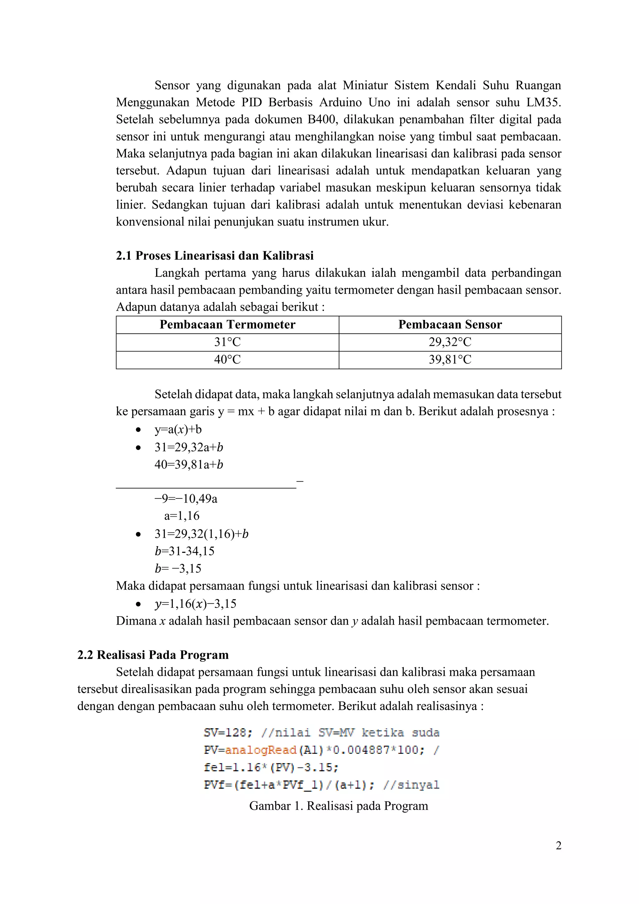 2
Sensor yang digunakan pada alat Miniatur Sistem Kendali Suhu Ruangan
Menggunakan Metode PID Berbasis Arduino Uno ini adalah sensor suhu LM35.
Setelah sebelumnya pada dokumen B400, dilakukan penambahan filter digital pada
sensor ini untuk mengurangi atau menghilangkan noise yang timbul saat pembacaan.
Maka selanjutnya pada bagian ini akan dilakukan linearisasi dan kalibrasi pada sensor
tersebut. Adapun tujuan dari linearisasi adalah untuk mendapatkan keluaran yang
berubah secara linier terhadap variabel masukan meskipun keluaran sensornya tidak
linier. Sedangkan tujuan dari kalibrasi adalah untuk menentukan deviasi kebenaran
konvensional nilai penunjukan suatu instrumen ukur.
2.1 Proses Linearisasi dan Kalibrasi
Langkah pertama yang harus dilakukan ialah mengambil data perbandingan
antara hasil pembacaan pembanding yaitu termometer dengan hasil pembacaan sensor.
Adapun datanya adalah sebagai berikut :
Pembacaan Termometer Pembacaan Sensor
31°C 29,32°C
40°C 39,81°C
Setelah didapat data, maka langkah selanjutnya adalah memasukan data tersebut
ke persamaan garis y = mx + b agar didapat nilai m dan b. Berikut adalah prosesnya :
• y=a(x)+b
• 31=29,32a+𝑏
40=39,81a+𝑏
____________________________−
−9=−10,49a
a=1,16
• 31=29,32(1,16)+𝑏
𝑏=31-34,15
𝑏= −3,15
Maka didapat persamaan fungsi untuk linearisasi dan kalibrasi sensor :
• 𝑦=1,16(𝑥)−3,15
Dimana x adalah hasil pembacaan sensor dan y adalah hasil pembacaan termometer.
2.2 Realisasi Pada Program
Setelah didapat persamaan fungsi untuk linearisasi dan kalibrasi maka persamaan
tersebut direalisasikan pada program sehingga pembacaan suhu oleh sensor akan sesuai
dengan dengan pembacaan suhu oleh termometer. Berikut adalah realisasinya :
Gambar 1. Realisasi pada Program
 