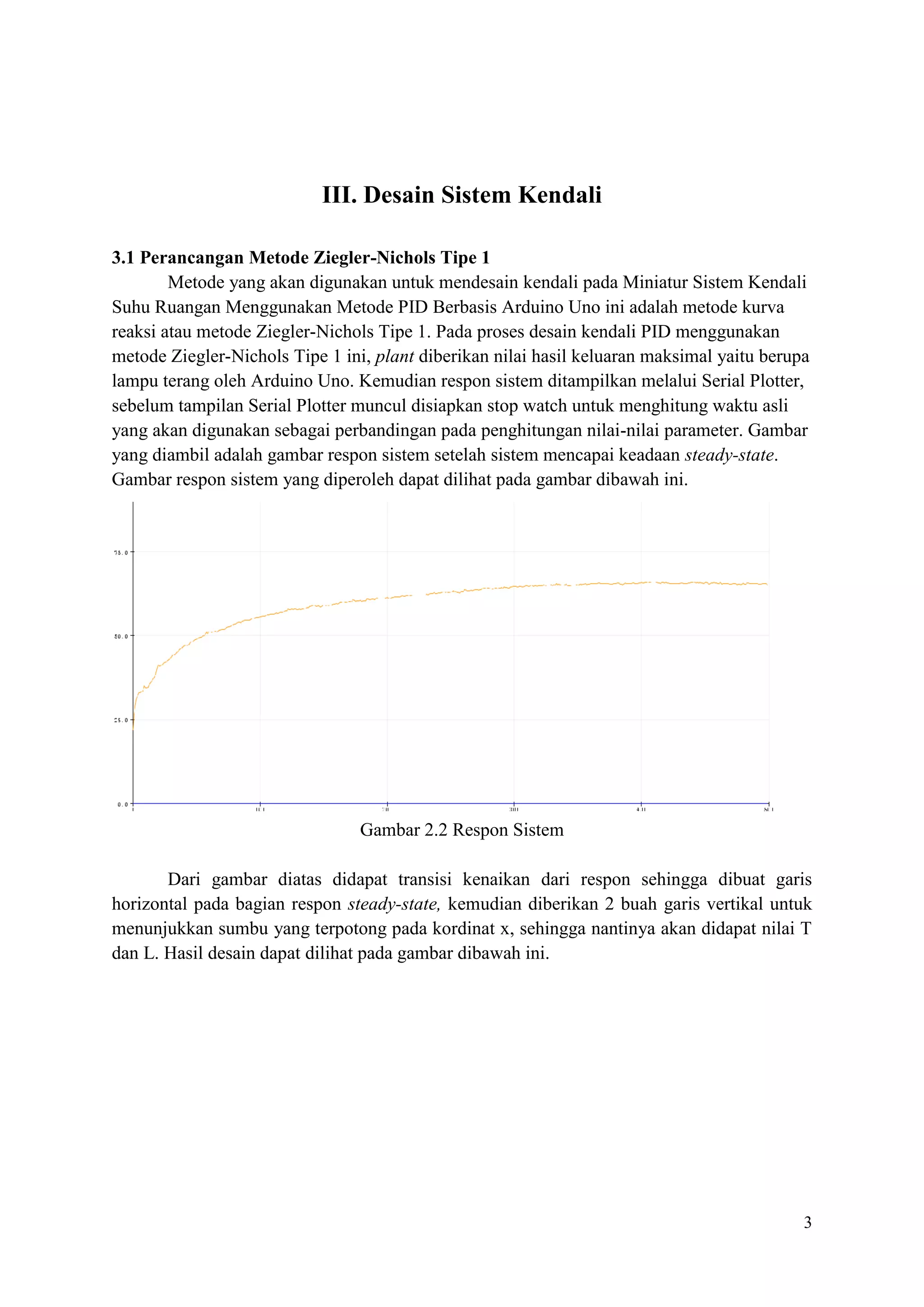 3
III. Desain Sistem Kendali
3.1 Perancangan Metode Ziegler-Nichols Tipe 1
Metode yang akan digunakan untuk mendesain kendali pada Miniatur Sistem Kendali
Suhu Ruangan Menggunakan Metode PID Berbasis Arduino Uno ini adalah metode kurva
reaksi atau metode Ziegler-Nichols Tipe 1. Pada proses desain kendali PID menggunakan
metode Ziegler-Nichols Tipe 1 ini, plant diberikan nilai hasil keluaran maksimal yaitu berupa
lampu terang oleh Arduino Uno. Kemudian respon sistem ditampilkan melalui Serial Plotter,
sebelum tampilan Serial Plotter muncul disiapkan stop watch untuk menghitung waktu asli
yang akan digunakan sebagai perbandingan pada penghitungan nilai-nilai parameter. Gambar
yang diambil adalah gambar respon sistem setelah sistem mencapai keadaan steady-state.
Gambar respon sistem yang diperoleh dapat dilihat pada gambar dibawah ini.
Gambar 2.2 Respon Sistem
Dari gambar diatas didapat transisi kenaikan dari respon sehingga dibuat garis
horizontal pada bagian respon steady-state, kemudian diberikan 2 buah garis vertikal untuk
menunjukkan sumbu yang terpotong pada kordinat x, sehingga nantinya akan didapat nilai T
dan L. Hasil desain dapat dilihat pada gambar dibawah ini.
 
