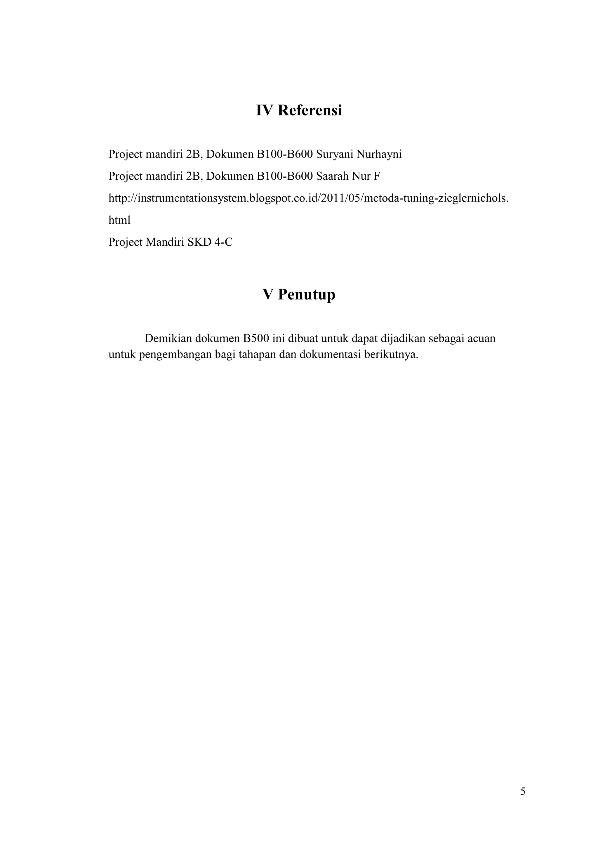 5
IV Referensi
Project mandiri 2B, Dokumen B100-B600 Suryani Nurhayni
Project mandiri 2B, Dokumen B100-B600 Saarah Nur F
http://instrumentationsystem.blogspot.co.id/2011/05/metoda-tuning-zieglernichols.
html
Project Mandiri SKD 4-C
V Penutup
Demikian dokumen B500 ini dibuat untuk dapat dijadikan sebagai acuan
untuk pengembangan bagi tahapan dan dokumentasi berikutnya.
 