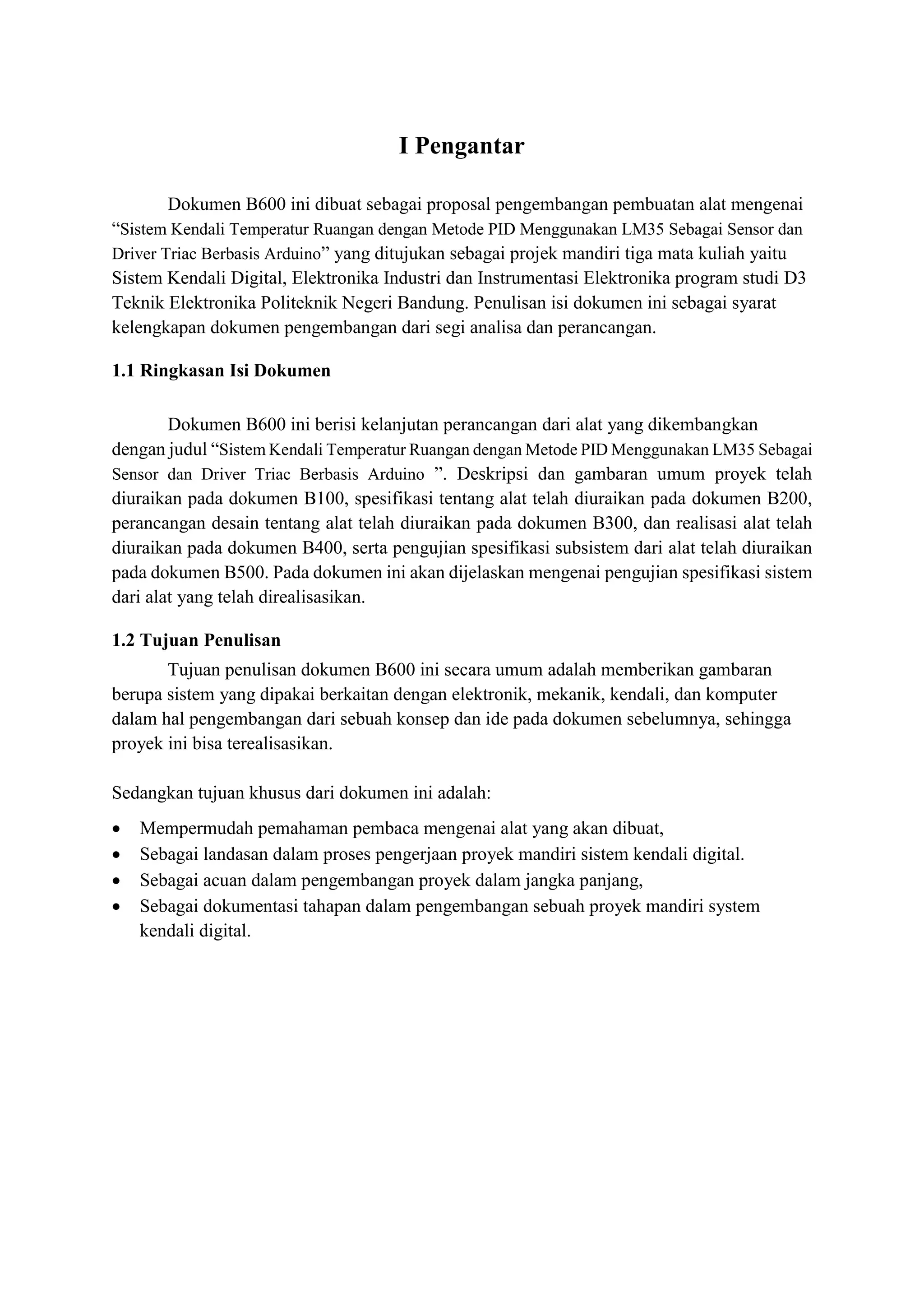 I Pengantar
Dokumen B600 ini dibuat sebagai proposal pengembangan pembuatan alat mengenai
“Sistem Kendali Temperatur Ruangan dengan Metode PID Menggunakan LM35 Sebagai Sensor dan
Driver Triac Berbasis Arduino” yang ditujukan sebagai projek mandiri tiga mata kuliah yaitu
Sistem Kendali Digital, Elektronika Industri dan Instrumentasi Elektronika program studi D3
Teknik Elektronika Politeknik Negeri Bandung. Penulisan isi dokumen ini sebagai syarat
kelengkapan dokumen pengembangan dari segi analisa dan perancangan.
1.1 Ringkasan Isi Dokumen
Dokumen B600 ini berisi kelanjutan perancangan dari alat yang dikembangkan
dengan judul “Sistem Kendali Temperatur Ruangan dengan Metode PID Menggunakan LM35 Sebagai
Sensor dan Driver Triac Berbasis Arduino ”. Deskripsi dan gambaran umum proyek telah
diuraikan pada dokumen B100, spesifikasi tentang alat telah diuraikan pada dokumen B200,
perancangan desain tentang alat telah diuraikan pada dokumen B300, dan realisasi alat telah
diuraikan pada dokumen B400, serta pengujian spesifikasi subsistem dari alat telah diuraikan
pada dokumen B500. Pada dokumen ini akan dijelaskan mengenai pengujian spesifikasi sistem
dari alat yang telah direalisasikan.
1.2 Tujuan Penulisan
Tujuan penulisan dokumen B600 ini secara umum adalah memberikan gambaran
berupa sistem yang dipakai berkaitan dengan elektronik, mekanik, kendali, dan komputer
dalam hal pengembangan dari sebuah konsep dan ide pada dokumen sebelumnya, sehingga
proyek ini bisa terealisasikan.
Sedangkan tujuan khusus dari dokumen ini adalah:
• Mempermudah pemahaman pembaca mengenai alat yang akan dibuat,
• Sebagai landasan dalam proses pengerjaan proyek mandiri sistem kendali digital.
• Sebagai acuan dalam pengembangan proyek dalam jangka panjang,
• Sebagai dokumentasi tahapan dalam pengembangan sebuah proyek mandiri system
kendali digital.
 