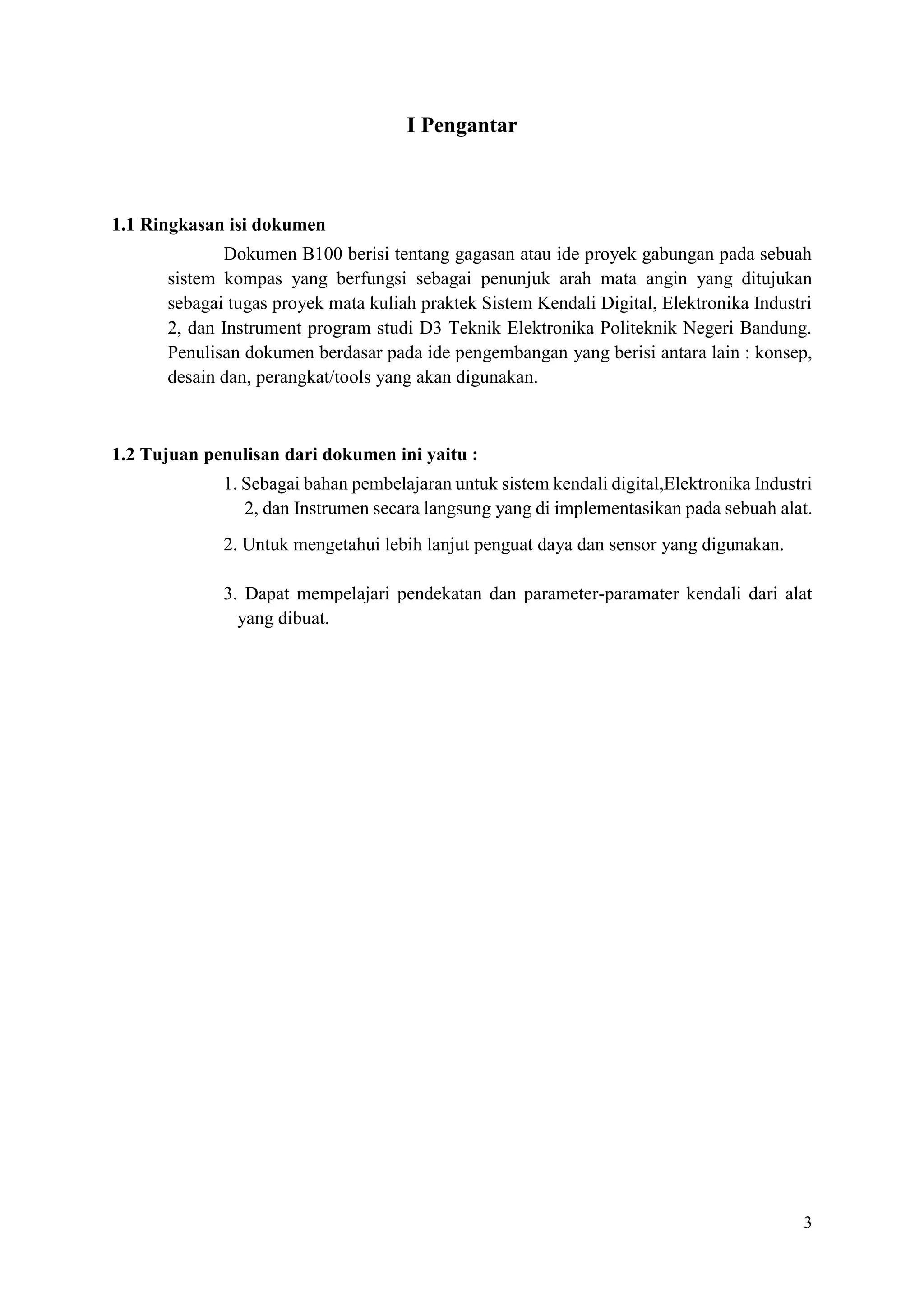 3
I Pengantar
1.1 Ringkasan isi dokumen
Dokumen B100 berisi tentang gagasan atau ide proyek gabungan pada sebuah
sistem kompas yang berfungsi sebagai penunjuk arah mata angin yang ditujukan
sebagai tugas proyek mata kuliah praktek Sistem Kendali Digital, Elektronika Industri
2, dan Instrument program studi D3 Teknik Elektronika Politeknik Negeri Bandung.
Penulisan dokumen berdasar pada ide pengembangan yang berisi antara lain : konsep,
desain dan, perangkat/tools yang akan digunakan.
1.2 Tujuan penulisan dari dokumen ini yaitu :
1. Sebagai bahan pembelajaran untuk sistem kendali digital,Elektronika Industri
2, dan Instrumen secara langsung yang di implementasikan pada sebuah alat.
2. Untuk mengetahui lebih lanjut penguat daya dan sensor yang digunakan.
3. Dapat mempelajari pendekatan dan parameter-paramater kendali dari alat
yang dibuat.
 