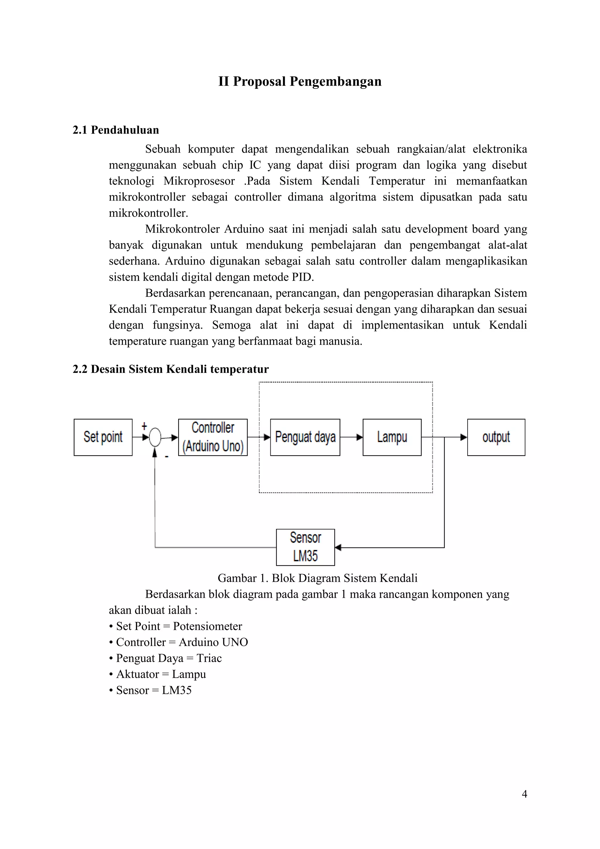 4
II Proposal Pengembangan
2.1 Pendahuluan
Sebuah komputer dapat mengendalikan sebuah rangkaian/alat elektronika
menggunakan sebuah chip IC yang dapat diisi program dan logika yang disebut
teknologi Mikroprosesor .Pada Sistem Kendali Temperatur ini memanfaatkan
mikrokontroller sebagai controller dimana algoritma sistem dipusatkan pada satu
mikrokontroller.
Mikrokontroler Arduino saat ini menjadi salah satu development board yang
banyak digunakan untuk mendukung pembelajaran dan pengembangat alat-alat
sederhana. Arduino digunakan sebagai salah satu controller dalam mengaplikasikan
sistem kendali digital dengan metode PID.
Berdasarkan perencanaan, perancangan, dan pengoperasian diharapkan Sistem
Kendali Temperatur Ruangan dapat bekerja sesuai dengan yang diharapkan dan sesuai
dengan fungsinya. Semoga alat ini dapat di implementasikan untuk Kendali
temperature ruangan yang berfanmaat bagi manusia.
2.2 Desain Sistem Kendali temperatur
Gambar 1. Blok Diagram Sistem Kendali
Berdasarkan blok diagram pada gambar 1 maka rancangan komponen yang
akan dibuat ialah :
• Set Point = Potensiometer
• Controller = Arduino UNO
• Penguat Daya = Triac
• Aktuator = Lampu
• Sensor = LM35
 