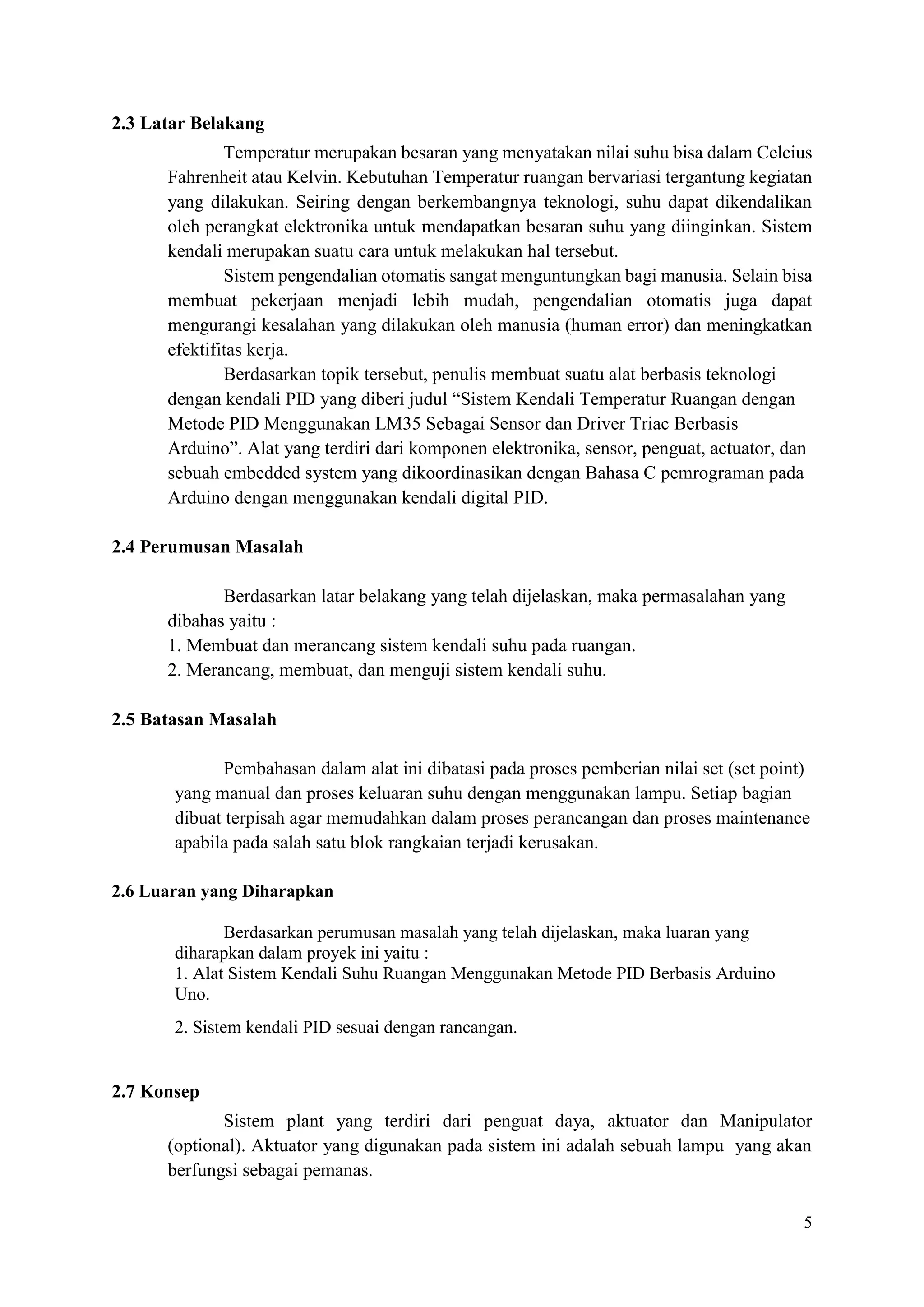 5
2.3 Latar Belakang
Temperatur merupakan besaran yang menyatakan nilai suhu bisa dalam Celcius
Fahrenheit atau Kelvin. Kebutuhan Temperatur ruangan bervariasi tergantung kegiatan
yang dilakukan. Seiring dengan berkembangnya teknologi, suhu dapat dikendalikan
oleh perangkat elektronika untuk mendapatkan besaran suhu yang diinginkan. Sistem
kendali merupakan suatu cara untuk melakukan hal tersebut.
Sistem pengendalian otomatis sangat menguntungkan bagi manusia. Selain bisa
membuat pekerjaan menjadi lebih mudah, pengendalian otomatis juga dapat
mengurangi kesalahan yang dilakukan oleh manusia (human error) dan meningkatkan
efektifitas kerja.
Berdasarkan topik tersebut, penulis membuat suatu alat berbasis teknologi
dengan kendali PID yang diberi judul “Sistem Kendali Temperatur Ruangan dengan
Metode PID Menggunakan LM35 Sebagai Sensor dan Driver Triac Berbasis
Arduino”. Alat yang terdiri dari komponen elektronika, sensor, penguat, actuator, dan
sebuah embedded system yang dikoordinasikan dengan Bahasa C pemrograman pada
Arduino dengan menggunakan kendali digital PID.
2.4 Perumusan Masalah
Berdasarkan latar belakang yang telah dijelaskan, maka permasalahan yang
dibahas yaitu :
1. Membuat dan merancang sistem kendali suhu pada ruangan.
2. Merancang, membuat, dan menguji sistem kendali suhu.
2.5 Batasan Masalah
Pembahasan dalam alat ini dibatasi pada proses pemberian nilai set (set point)
yang manual dan proses keluaran suhu dengan menggunakan lampu. Setiap bagian
dibuat terpisah agar memudahkan dalam proses perancangan dan proses maintenance
apabila pada salah satu blok rangkaian terjadi kerusakan.
2.6 Luaran yang Diharapkan
Berdasarkan perumusan masalah yang telah dijelaskan, maka luaran yang
diharapkan dalam proyek ini yaitu :
1. Alat Sistem Kendali Suhu Ruangan Menggunakan Metode PID Berbasis Arduino
Uno.
2. Sistem kendali PID sesuai dengan rancangan.
2.7 Konsep
Sistem plant yang terdiri dari penguat daya, aktuator dan Manipulator
(optional). Aktuator yang digunakan pada sistem ini adalah sebuah lampu yang akan
berfungsi sebagai pemanas.
 