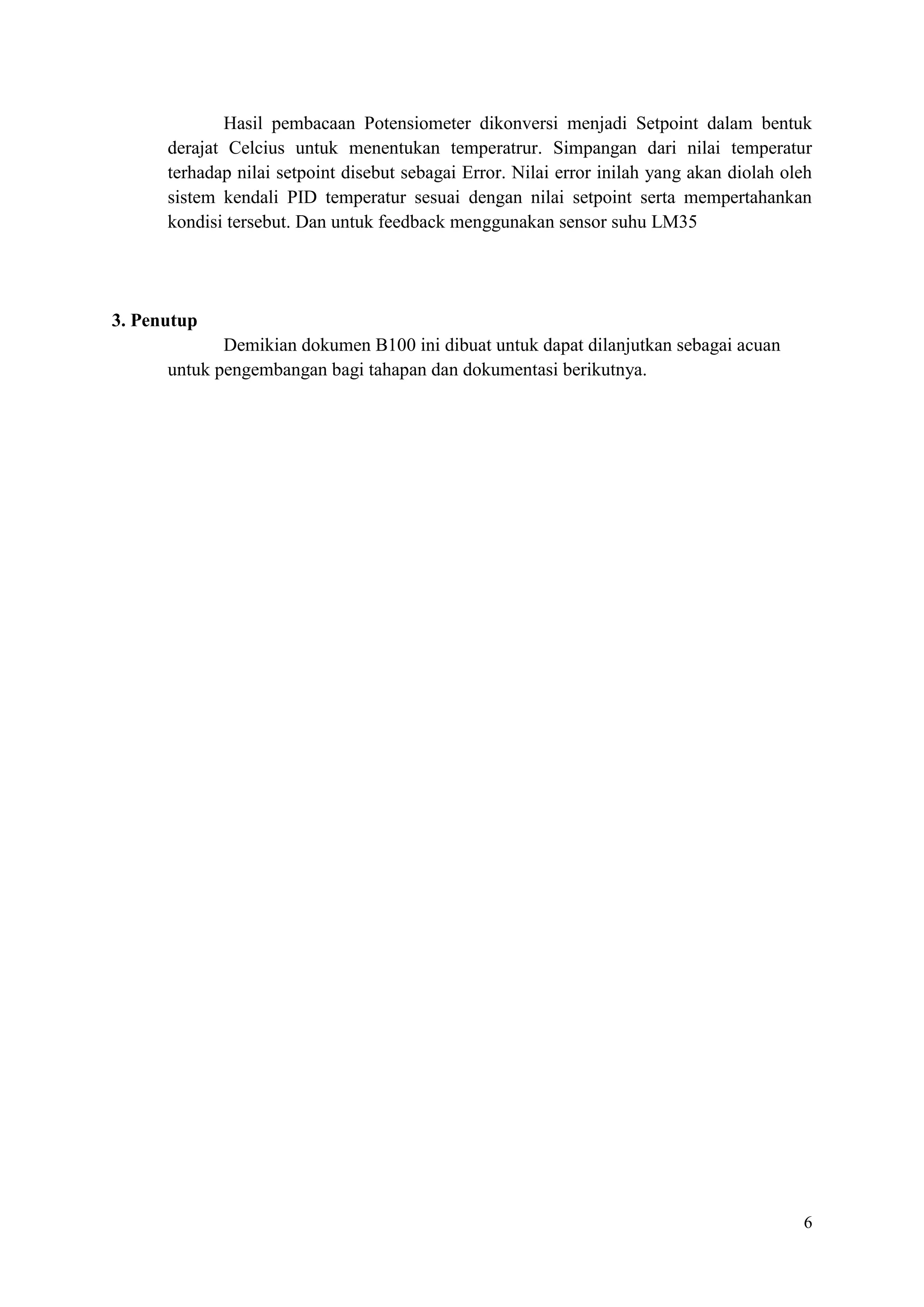 6
Hasil pembacaan Potensiometer dikonversi menjadi Setpoint dalam bentuk
derajat Celcius untuk menentukan temperatrur. Simpangan dari nilai temperatur
terhadap nilai setpoint disebut sebagai Error. Nilai error inilah yang akan diolah oleh
sistem kendali PID temperatur sesuai dengan nilai setpoint serta mempertahankan
kondisi tersebut. Dan untuk feedback menggunakan sensor suhu LM35
3. Penutup
Demikian dokumen B100 ini dibuat untuk dapat dilanjutkan sebagai acuan
untuk pengembangan bagi tahapan dan dokumentasi berikutnya.
 