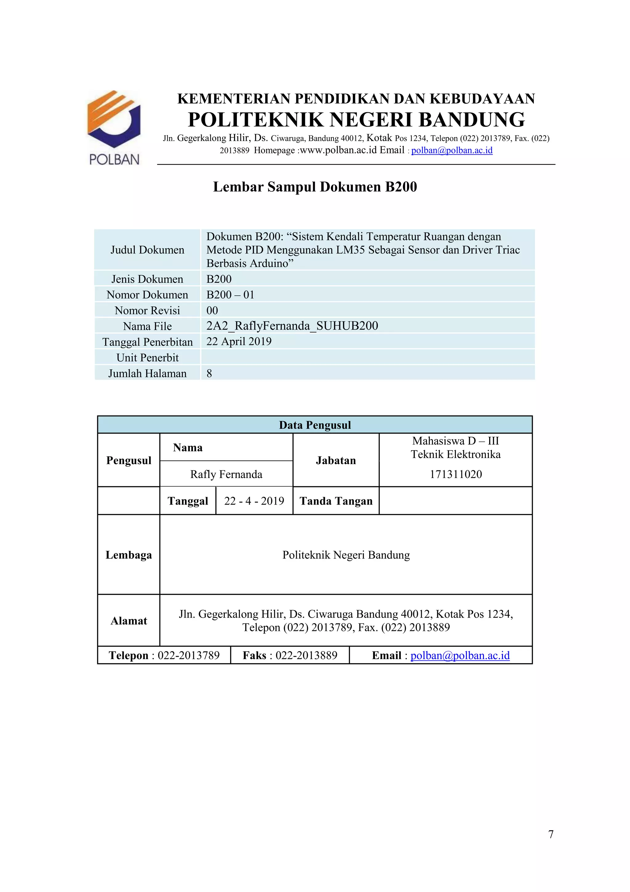 7
KEMENTERIAN PENDIDIKAN DAN KEBUDAYAAN
POLITEKNIK NEGERI BANDUNG
Jln. Gegerkalong Hilir, Ds. Ciwaruga, Bandung 40012, Kotak Pos 1234, Telepon (022) 2013789, Fax. (022)
2013889 Homepage :www.polban.ac.id Email : polban@polban.ac.id
Lembar Sampul Dokumen B200
Judul Dokumen
Dokumen B200: “Sistem Kendali Temperatur Ruangan dengan
Metode PID Menggunakan LM35 Sebagai Sensor dan Driver Triac
Berbasis Arduino”
Jenis Dokumen B200
Nomor Dokumen B200 – 01
Nomor Revisi 00
Nama File 2A2_RaflyFernanda_SUHUB200
Tanggal Penerbitan 22 April 2019
Unit Penerbit
Jumlah Halaman 8
Data Pengusul
Pengusul
Nama
Jabatan
Mahasiswa D – III
Teknik Elektronika
Rafly Fernanda 171311020
Tanggal 22 - 4 - 2019 Tanda Tangan
Lembaga Politeknik Negeri Bandung
Alamat
Jln. Gegerkalong Hilir, Ds. Ciwaruga Bandung 40012, Kotak Pos 1234,
Telepon (022) 2013789, Fax. (022) 2013889
Telepon : 022-2013789 Faks : 022-2013889 Email : polban@polban.ac.id
 