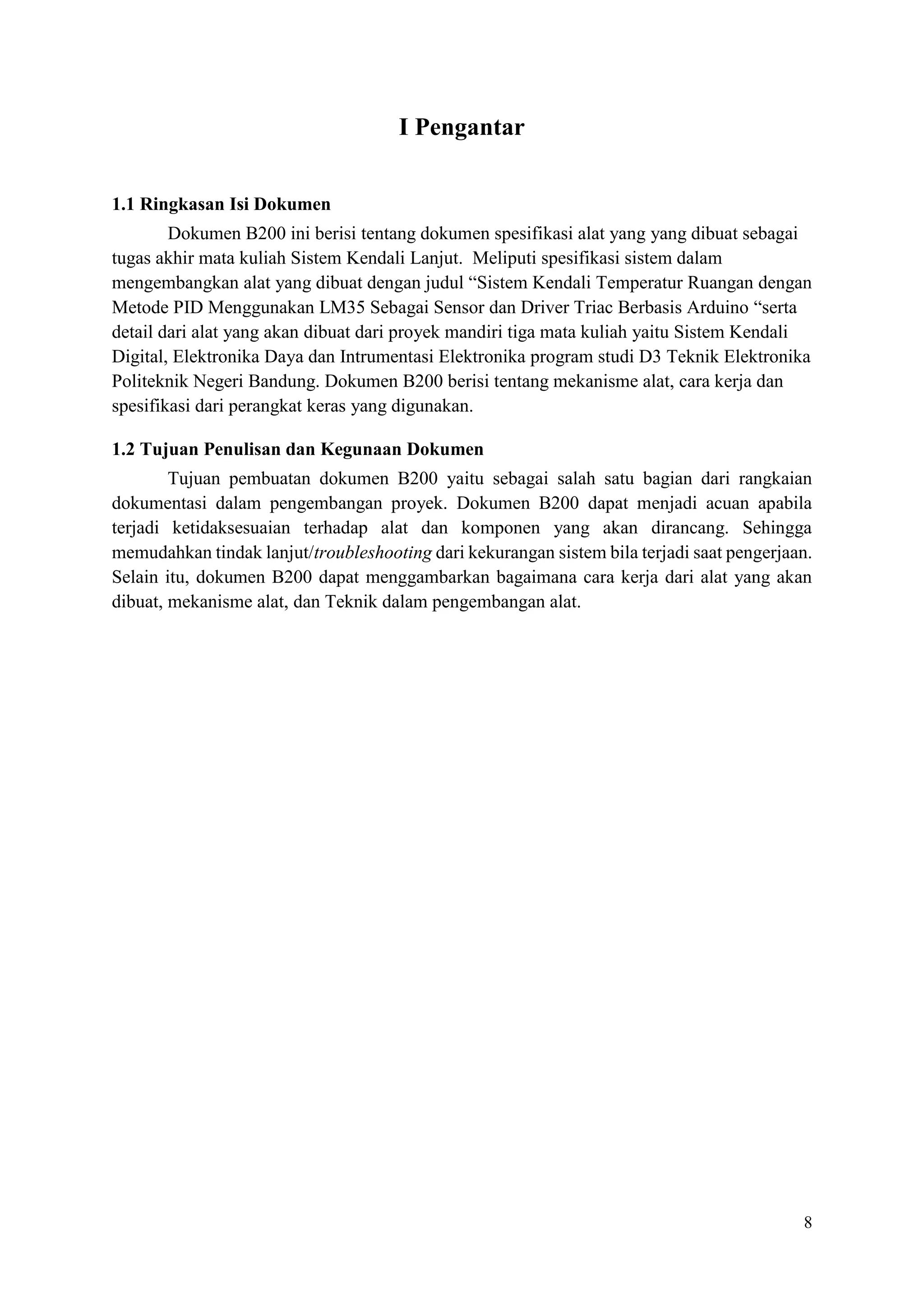 8
I Pengantar
1.1 Ringkasan Isi Dokumen
Dokumen B200 ini berisi tentang dokumen spesifikasi alat yang yang dibuat sebagai
tugas akhir mata kuliah Sistem Kendali Lanjut. Meliputi spesifikasi sistem dalam
mengembangkan alat yang dibuat dengan judul “Sistem Kendali Temperatur Ruangan dengan
Metode PID Menggunakan LM35 Sebagai Sensor dan Driver Triac Berbasis Arduino “serta
detail dari alat yang akan dibuat dari proyek mandiri tiga mata kuliah yaitu Sistem Kendali
Digital, Elektronika Daya dan Intrumentasi Elektronika program studi D3 Teknik Elektronika
Politeknik Negeri Bandung. Dokumen B200 berisi tentang mekanisme alat, cara kerja dan
spesifikasi dari perangkat keras yang digunakan.
1.2 Tujuan Penulisan dan Kegunaan Dokumen
Tujuan pembuatan dokumen B200 yaitu sebagai salah satu bagian dari rangkaian
dokumentasi dalam pengembangan proyek. Dokumen B200 dapat menjadi acuan apabila
terjadi ketidaksesuaian terhadap alat dan komponen yang akan dirancang. Sehingga
memudahkan tindak lanjut/troubleshooting dari kekurangan sistem bila terjadi saat pengerjaan.
Selain itu, dokumen B200 dapat menggambarkan bagaimana cara kerja dari alat yang akan
dibuat, mekanisme alat, dan Teknik dalam pengembangan alat.
 
