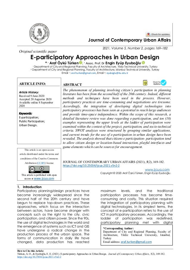 How to Cite this Article:
Türken, A. O., & Eyuboğlu, E. E. (2021). E-participatory Approaches in Urban Design. Journal of Contemporary Urban Affairs, 5(2), 169-182.
https://doi.org/10.25034/ijcua.2021.v5n2-2
Journal of Contemporary Urban Affairs
2021, Volume 5, Number 2, pages 169–182
Original scientific paper
E-participatory Approaches in Urban Design
* 1
Araf Öykü Türken , 2
Assoc. Prof. Dr Engin Eyüp Eyuboğlu
1 Department of City and Regional Planning, Faculty of Architecture, Yildiz Technical University, Turkey
2 Department of City and Regional Planning, Faculty of Architecture, Istanbul Technical University, Turkey
Email 1: araf.turken@gmail.com, Email 2: eyuboglu@itu.edu.tr
ARTICLE INFO:
Article History:
Received 9 June 2020
Accepted 20 Augustus 2020
Available online 8 September
2020
Keywords:
E-participation;
Public Participation;
Urban Design.
ABSTRACT
The phenomenon of planning involving citizen’s participation in planning
literature has been from the second half of the 20th century. Indeed, different
methods and techniques have been used in the process. However,
participatory practices are time-consuming and negotiations are tiresome.
Accordingly, the integration of developing digital technologies into
participatory processes has been seen as a potential to reach large audiences
and provide time-space independence. Within the scope of this research, a
detailed literature review was done regarding e-participation, and ten (10)
examples representing the upper levels at the ladder of participation were
examined within the context of the project, participation, and socio-technical
criteria. SWOT analyzes were structured by grouping similar applications,
and current trends for the use of e-participation in urban design have been
revealed. The analysis showed that citizens e participation- participation tend
to allow citizen design or location-based interaction, playful interfaces and
game elements which can be sources for encouragement.
This article is an open access
article distributed under the terms and
conditions of the Creative Commons
Attribution (CC BY) license
This article is published with open
access at www.ijcua.com
JOURNAL OF CONTEMPORARY URBAN AFFAIRS (2021), 5(2), 169-182.
https://doi.org/10.25034/ijcua.2021.v5n2-2
www.ijcua.com
Copyright © 2020 Araf Öykü Türken, Engin Eyüp Eyuboğlu.
1. Introduction
Participatory planning/design practices have
become increasingly widespread since the
second half of the 20th century and have
begun to replace top-down practices. These
approaches, which focus on the interaction
between actors, have become stronger with
concepts such as the right to the city, civic
participation, and citizen power. Since the 90s,
the use of digital technologies in the world and
the emergence of systems such as ICT and GIS
have undergone a radical change in the
production process of the urban space. The
forms of communication in daily life have
changed, data production has reached
maximum levels, and the traditional
participation processes has become time-
consuming and costly. This situation required
the integration of participatory planning with
digital technologies. In its simplest terms, the
concept of e-participation refers to the use of
ICT in participatory processes. Accordingly, the
ladder of participation was redefined,
participatory planning met with digital
*Corresponding Author:
Department of City and Regional Planning, Faculty of
Architecture, Yildiz Technical University, Istanbul,
Turkey
Email address: araf.turken@gmail.com
 