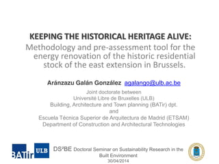 KEEPING THE HISTORICAL HERITAGE ALIVE: 
Methodology and pre-assessment tool for the 
energy renovation of the historic residential 
stock of the east extension in Brussels. 
Aránzazu Galán González agalango@ulb.ac.be 
Joint doctorate between 
Université Libre de Bruxelles (ULB) 
Building, Architecture and Town planning (BATir) dpt. 
and 
Escuela Técnica Superior de Arquitectura de Madrid (ETSAM) 
Department of Construction and Architectural Technologies 
DS²BE Doctoral Seminar on Sustainability Research in the 
Built Environment 
30/04/2014 
 