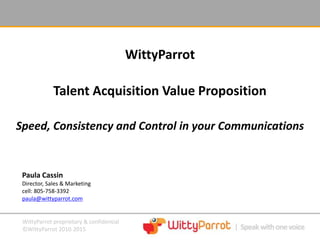 WittyParrot proprietary & confidential
©WittyParrot 2010-2015
WittyParrot
Talent Acquisition Value Proposition
Speed, Consistency and Control in your Communications
Paula Cassin
Director, Sales & Marketing
cell: 805-758-3392
paula@wittyparrot.com
 