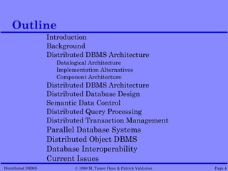 Outline
                   Introduction
                   Background
                   Distributed DBMS Architecture
                     Datalogical Architecture
                     Implementation Alternatives
                     Component Architecture
                   Distributed DBMS Architecture
                   Distributed Database Design
                   Semantic Data Control
                   Distributed Query Processing
                   Distributed Transaction Management
                   Parallel Database Systems
                   Distributed Object DBMS
                   Database Interoperability
                   Current Issues
Distributed DBMS           © 1998 M. Tamer Özsu & Patrick Valduriez   Page 4.
 