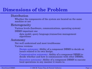 Dimensions of the Problem
          Distribution
               Whether the components of the system are located on the same
               machine or not
          Heterogeneity
               Various levels (hardware, communications, operating system)
               DBMS important one
                   data model, query language,transaction management
                   algorithms
          Autonomy
               Not well understood and most troublesome
               Various versions
                   Design autonomy: Ability of a component DBMS to decide on
                   issues related to its own design.
                   Communication autonomy: Ability of a component DBMS to
                   decide whether and how to communicate with other DBMSs.
                   Execution autonomy: Ability of a component DBMS to execute
                   local operations in any manner it wants to.

Distributed DBMS            © 1998 M. Tamer Özsu & Patrick Valduriez            Page 4. 1
 