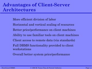 Advantages of Client-Server
 Architectures
             More efficient division of labor
             Horizontal and vertical scaling of resources
             Better price/performance on client machines
             Ability to use familiar tools on client machines
             Client access to remote data (via standards)
             Full DBMS functionality provided to client
             workstations
             Overall better system price/performance



Distributed DBMS         © 1998 M. Tamer Özsu & Patrick Valduriez   Page 4. 1
 