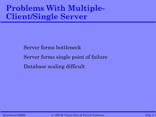 Problems With Multiple-
  Client/Single Server


              Server forms bottleneck
              Server forms single point of failure
              Database scaling difficult




Distributed DBMS         © 1998 M. Tamer Özsu & Patrick Valduriez   Page 4. 1
 