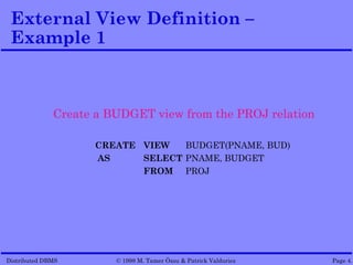 External View Definition –
 Example 1



              Create a BUDGET view from the PROJ relation

                    CREATE VIEW   BUDGET(PNAME, BUD)
                    AS     SELECT PNAME, BUDGET
                           FROM PROJ




Distributed DBMS        © 1998 M. Tamer Özsu & Patrick Valduriez   Page 4.
 